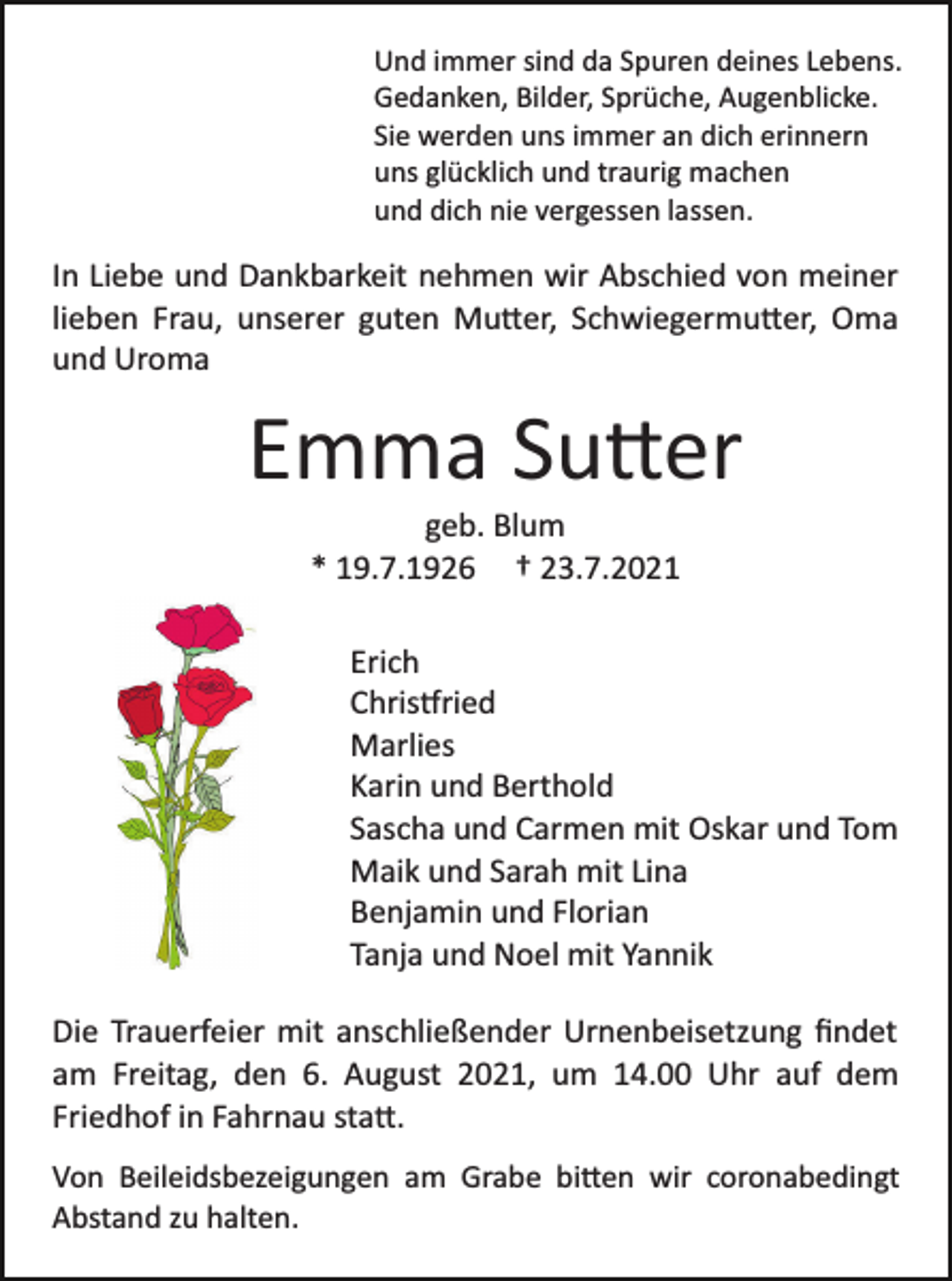 <p>Und immer sind da Spuren deines Lebens.<br />Gedanken, Bilder, Sprüche, Augenblicke.<br />Sie werden uns immer an dich erinnern<br />uns glücklich und traurig machen<br />und dich nie vergessen lassen.</p><p>In Liebe und Dankbarkeit nehmen wir Abschied von meiner<br />lieben Frau, unserer guten Mu�er, Schwiegermu�er, Oma<br />und Uroma</p><p>Emma Su�er<br />geb. Blum<br />* 19.7.1926 † 23.7.2021<br />Erich<br />Chris�ried<br />Marlies<br />Karin und Berthold<br />Sascha und Carmen mit Oskar und Tom<br />Maik und Sarah mit Lina<br />Benjamin und Florian<br />Tanja und Noel mit Yannik<br />Die Trauerfeier mit anschließender Urnenbeisetzung ﬁndet<br />am Freitag, den 6. August 2021, um 14.00 Uhr auf dem<br />Friedhof in Fahrnau sta�.<br />Von Beileidsbezeigungen am Grabe bi�en wir coronabedingt<br />Abstand zu halten.</p>