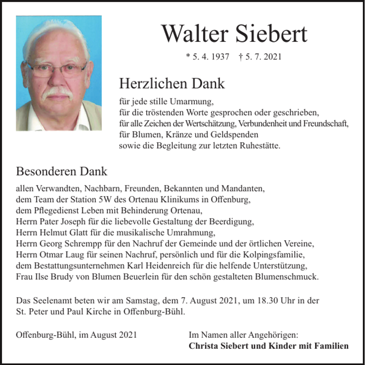 <p>Walter Siebert<br />* 5. 4. 1937</p><p>† 5. 7. 2021</p><p>Herzlichen Dank<br />für jede stille Umarmung,<br />für die tröstenden Worte gesprochen oder geschrieben,<br />für alle Zeichen der Wertschätzung, Verbundenheit und Freundschaft,<br />für Blumen, Kränze und Geldspenden<br />sowie die Begleitung zur letzten Ruhestätte.</p><p>Besonderen Dank<br />allen Verwandten, Nachbarn, Freunden, Bekannten und Mandanten,<br />dem Team der Station 5W des Ortenau Klinikums in Offenburg,<br />dem Pflegedienst Leben mit Behinderung Ortenau,<br />Herrn Pater Joseph für die liebevolle Gestaltung der Beerdigung,<br />Herrn Helmut Glatt für die musikalische Umrahmung,<br />Herrn Georg Schrempp für den Nachruf der Gemeinde und der örtlichen Vereine,<br />Herrn Otmar Laug für seinen Nachruf, persönlich und für die Kolpingsfamilie,<br />dem Bestattungsunternehmen Karl Heidenreich für die helfende Unterstützung,<br />Frau Ilse Brudy von Blumen Beuerlein für den schön gestalteten Blumenschmuck.<br />Das Seelenamt beten wir am Samstag, dem 7. August 2021, um 18.30 Uhr in der<br />St. Peter und Paul Kirche in Offenburg-Bühl.<br />Offenburg-Bühl, im August 2021</p><p>Im Namen aller Angehörigen:<br />Christa Siebert und Kinder mit Familien</p>