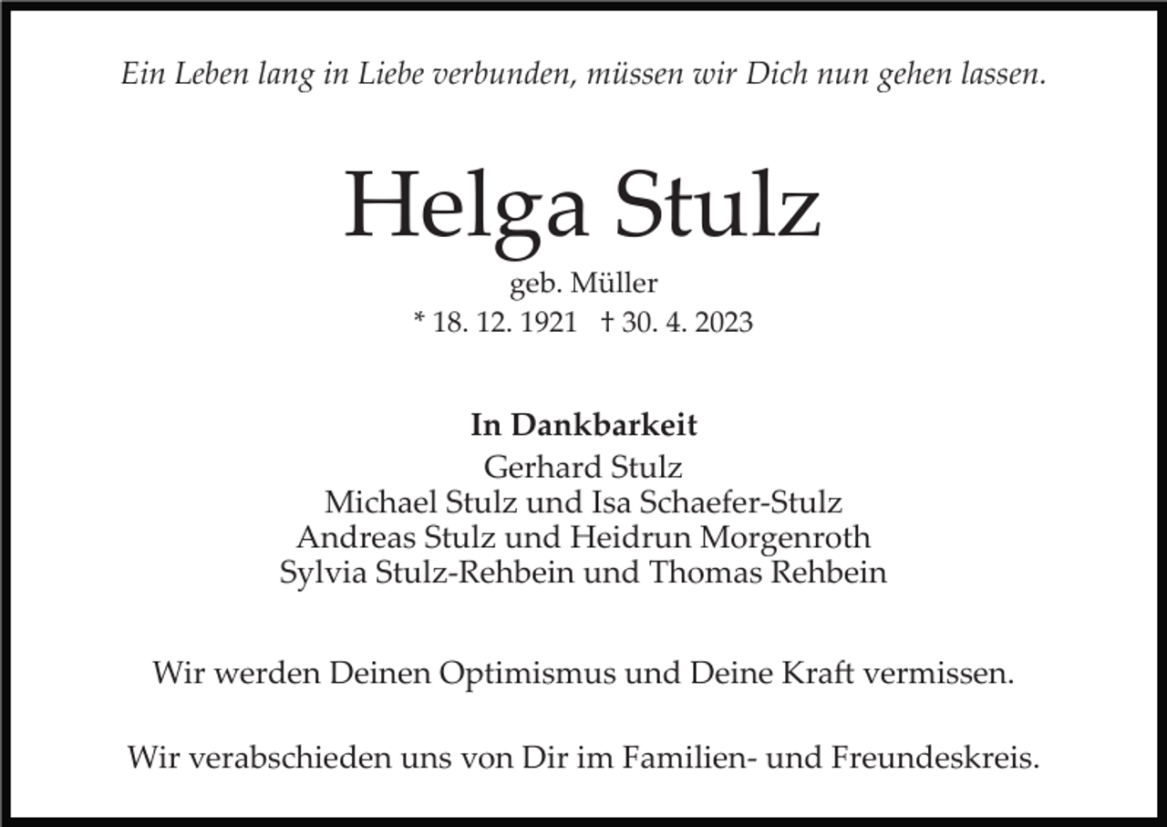 <p>Ein Leben lang in Liebe verbunden, müssen wir Dich nun gehen lassen.</p><p>Helga Stulz<br />geb. Müller<br />* 18. 12. 1921 † 30. 4. 2023</p><p>In Dankbarkeit<br />Gerhard Stulz<br />Michael Stulz und Isa Schaefer­Stulz<br />Andreas Stulz und Heidrun Morgenroth<br />Sylvia Stulz­Rehbein und Thomas Rehbein<br />Wir werden Deinen Optimismus und Deine Kra� vermissen.<br />Wir verabschieden uns von Dir im Familien­ und Freundeskreis.</p>