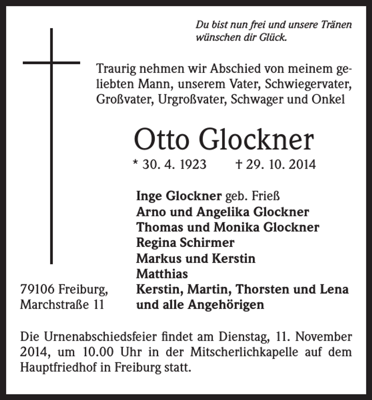 <p>Du bist nun frei und unsere Tränen<br />wünschen dir Glück.</p><p>Traurig nehmen wir Abschied von meinem geliebten Mann, unserem Vater, Schwiegervater,<br />Großvater, Urgroßvater, Schwager und Onkel</p><p>Otto Glockner</p><p>* 30. 4. 1923 † 29. 10. 2014</p><p>79106 Freiburg,<br />Marchstraße 11</p><p>Inge Glockner geb. Frieß<br />Arno und Angelika Glockner<br />Thomas und Monika Glockner<br />Regina Schirmer<br />Markus und Kerstin<br />Matthias<br />Kerstin, Martin, Thorsten und Lena<br />und alle Angehörigen</p><p>Die Urnenabschiedsfeier findet am Dienstag, 11. November<br />2014, um 10.00 Uhr in der Mitscherlichkapelle auf dem<br />Hauptfriedhof in Freiburg statt.</p>