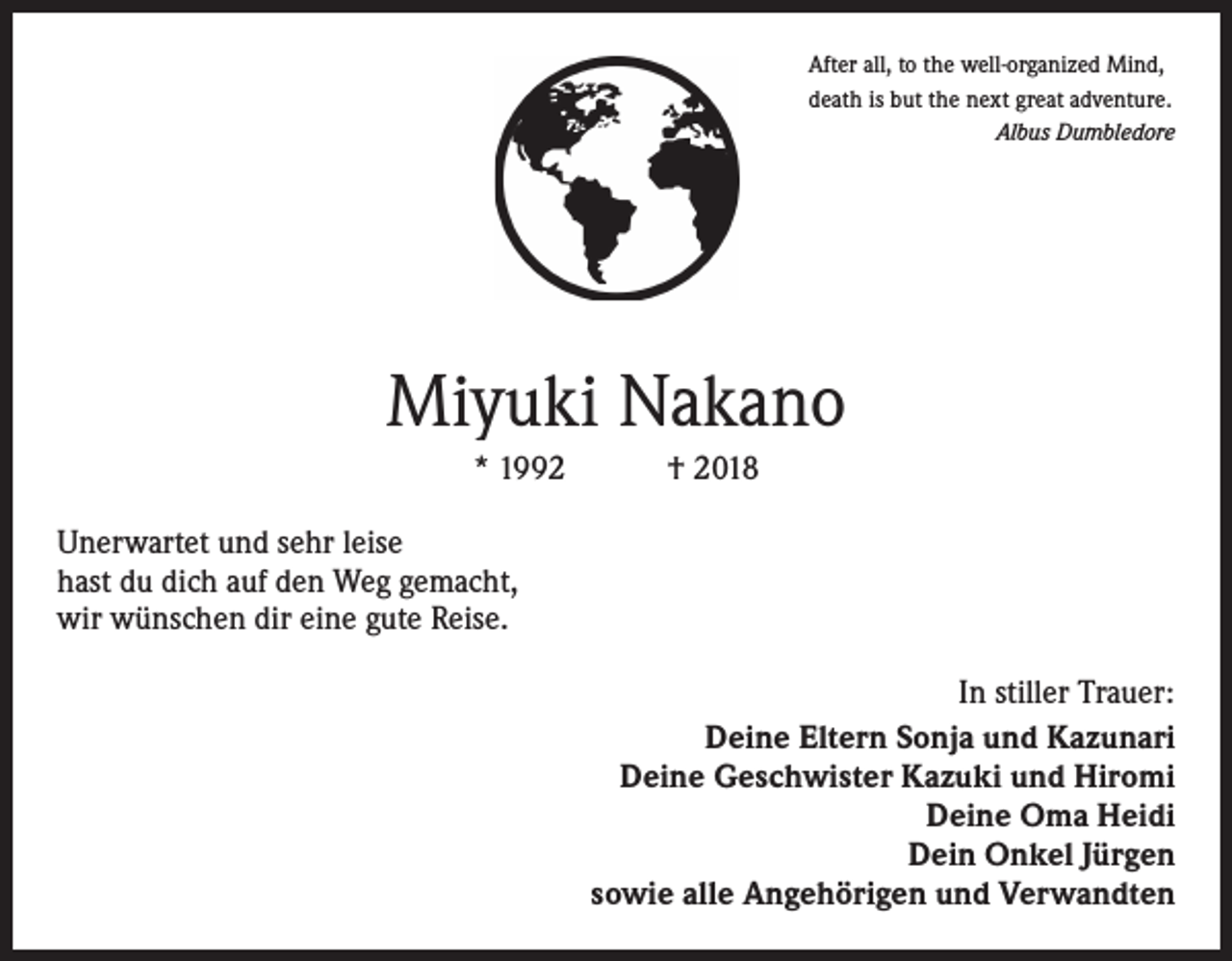 <p>After all, to the well-organized Mind,<br />death is but the next great adventure.</p><p>Albus Dumbledore</p><p>Miyuki Nakano<br />* 1992 † 2018<br />Unerwartet und sehr leise<br />hast du dich auf den Weg gemacht,<br />wir wünschen dir eine gute Reise.<br />In stiller Trauer:<br />Deine Eltern Sonja und Kazunari<br />Deine Geschwister Kazuki und Hiromi<br />Deine Oma Heidi<br />Dein Onkel Jürgen<br />sowie alle Angehörigen und Verwandten</p>