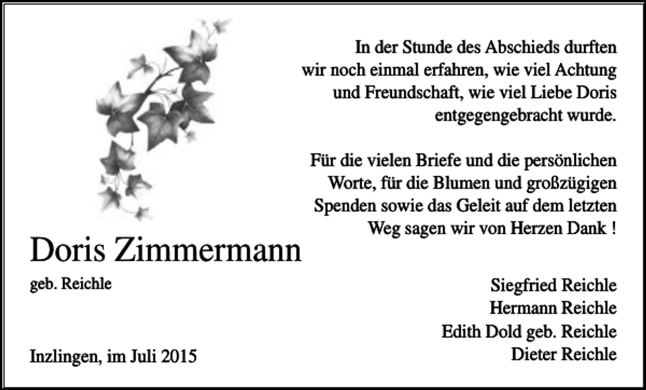 <p>In der Stunde des Abschieds durften<br />wir noch einmal erfahren, wie viel Achtung<br />und Freundschaft, wie viel Liebe Doris<br />entgegengebracht wurde.</p><p>Doris Zimmermann<br />geb. Reichle</p><p>Inzlingen, im Juli 2015</p><p>Für die vielen Briefe und die persönlichen<br />Worte, für die Blumen und großzügigen<br />Spenden sowie das Geleit auf dem letzten<br />Weg sagen wir von Herzen Dank !<br />Siegfried Reichle<br />Hermann Reichle<br />Edith Dold geb. Reichle<br />Dieter Reichle</p>