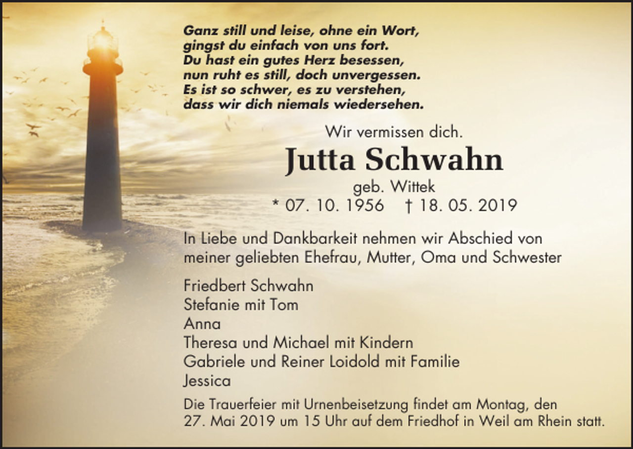 <p>Ganz still und leise, ohne ein Wort,<br />gingst du einfach von uns fort.<br />Du hast ein gutes Herz besessen,<br />nun ruht es still, doch unvergessen.<br />Es ist so schwer, es zu verstehen,<br />dass wir dich niemals wiedersehen.</p><p>Wir vermissen dich.</p><p>Jutta Schwahn<br />geb. Wittek<br />* 07. 10. 1956 † 18. 05. 2019<br />In Liebe und Dankbarkeit nehmen wir Abschied von<br />meiner geliebten Ehefrau, Mutter, Oma und Schwester<br />Friedbert Schwahn<br />Stefanie mit Tom<br />Anna<br />Theresa und Michael mit Kindern<br />Gabriele und Reiner Loidold mit Familie<br />Jessica<br />Die Trauerfeier mit Urnenbeisetzung findet am Montag, den<br />27. Mai 2019 um 15 Uhr auf dem Friedhof in Weil am Rhein statt.</p>