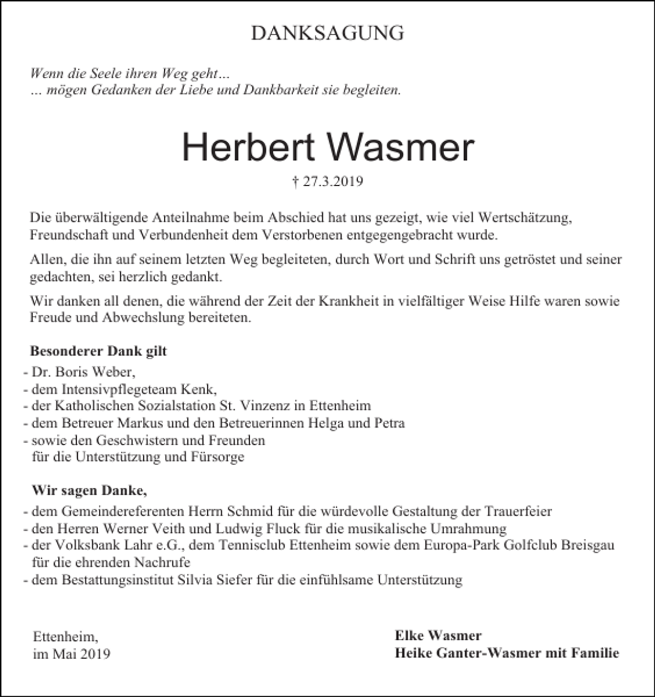 <p>DANKSAGUNG<br />Wenn die Seele ihren Weg geht…<br />… mögen Gedanken der Liebe und Dankbarkeit sie begleiten.</p><p>Herbert Wasmer<br />† 27.3.2019<br />Die überwältigende Anteilnahme beim Abschied hat uns gezeigt, wie viel Wertschätzung,<br />Freundschaft und Verbundenheit dem Verstorbenen entgegengebracht wurde.<br />Allen, die ihn auf seinem letzten Weg begleiteten, durch Wort und Schrift uns getröstet und seiner<br />gedachten, sei herzlich gedankt.<br />Wir danken all denen, die während der Zeit der Krankheit in vielfältiger Weise Hilfe waren sowie<br />Freude und Abwechslung bereiteten.<br />Besonderer Dank gilt<br />- Dr. Boris Weber,<br />- dem Intensivpflegeteam Kenk,<br />- der Katholischen Sozialstation St. Vinzenz in Ettenheim<br />- dem Betreuer Markus und den Betreuerinnen Helga und Petra<br />- sowie den Geschwistern und Freunden<br />für die Unterstützung und Fürsorge<br />Wir sagen Danke,<br />- dem Gemeindereferenten Herrn Schmid für die würdevolle Gestaltung der Trauerfeier<br />- den Herren Werner Veith und Ludwig Fluck für die musikalische Umrahmung<br />- der Volksbank Lahr e.G., dem Tennisclub Ettenheim sowie dem Europa-Park Golfclub Breisgau<br />für die ehrenden Nachrufe<br />- dem Bestattungsinstitut Silvia Siefer für die einfühlsame Unterstützung</p><p>Ettenheim,<br />im Mai 2019</p><p>Elke Wasmer<br />Heike Ganter-Wasmer mit Familie</p>