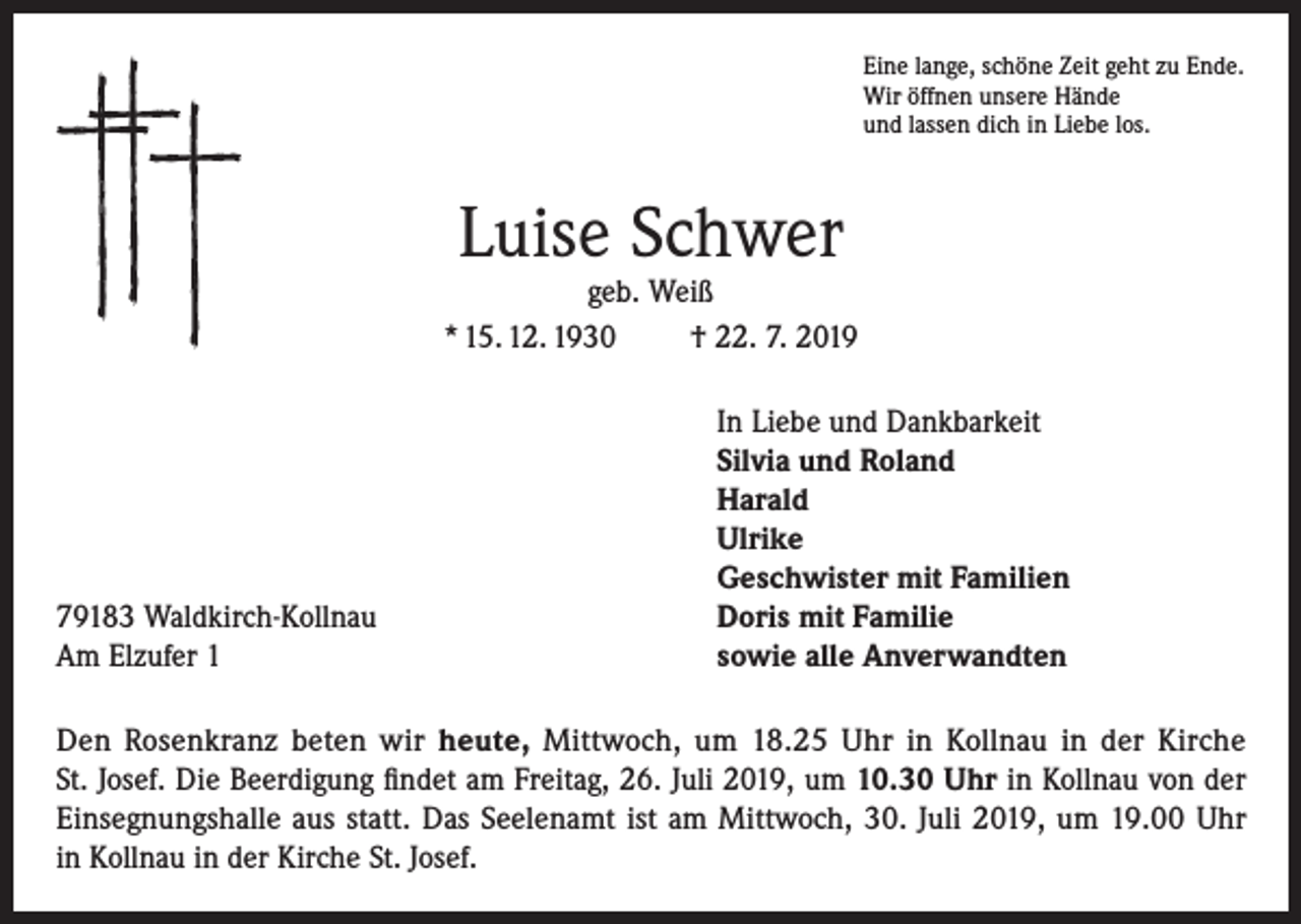 <p>Eine lange, schöne Zeit geht zu Ende.<br />Wir öffnen unsere Hände<br />und lassen dich in Liebe los.</p><p>Luise Schwer</p><p>geb. Weiß<br />* 15. 12. 1930<br />† 22. 7. 2019</p><p>79183 Waldkirch-Kollnau<br />Am Elzufer 1</p><p>In Liebe und Dankbarkeit<br />Silvia und Roland<br />Harald<br />Ulrike<br />Geschwister mit Familien<br />Doris mit Familie<br />sowie alle Anverwandten</p><p>Den Rosenkranz beten wir heute, Mittwoch, um 18.25 Uhr in Kollnau in der Kirche<br />St. Josef. Die Beerdigung findet am Freitag, 26. Juli 2019, um 10.30 Uhr in Kollnau von der<br />Einsegnungshalle aus statt. Das Seelenamt ist am Mittwoch, 30. Juli 2019, um 19.00 Uhr<br />in Kollnau in der Kirche St. Josef.</p>
