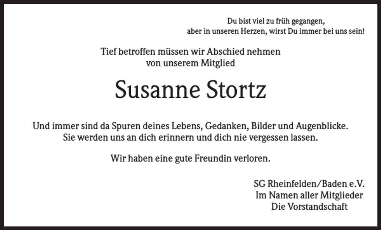 <p>Du bist viel zu früh gegangen,<br />aber in unseren Herzen, wirst Du immer bei uns sein!</p><p>Tief betroffen müssen wir Abschied nehmen<br />von unserem Mitglied</p><p>Susanne Stortz<br />Und immer sind da Spuren deines Lebens, Gedanken, Bilder und Augenblicke.<br />Sie werden uns an dich erinnern und dich nie vergessen lassen.<br />Wir haben eine gute Freundin verloren.<br />SG Rheinfelden/Baden e.V.<br />Im Namen aller Mitglieder<br />Die Vorstandschaft</p>