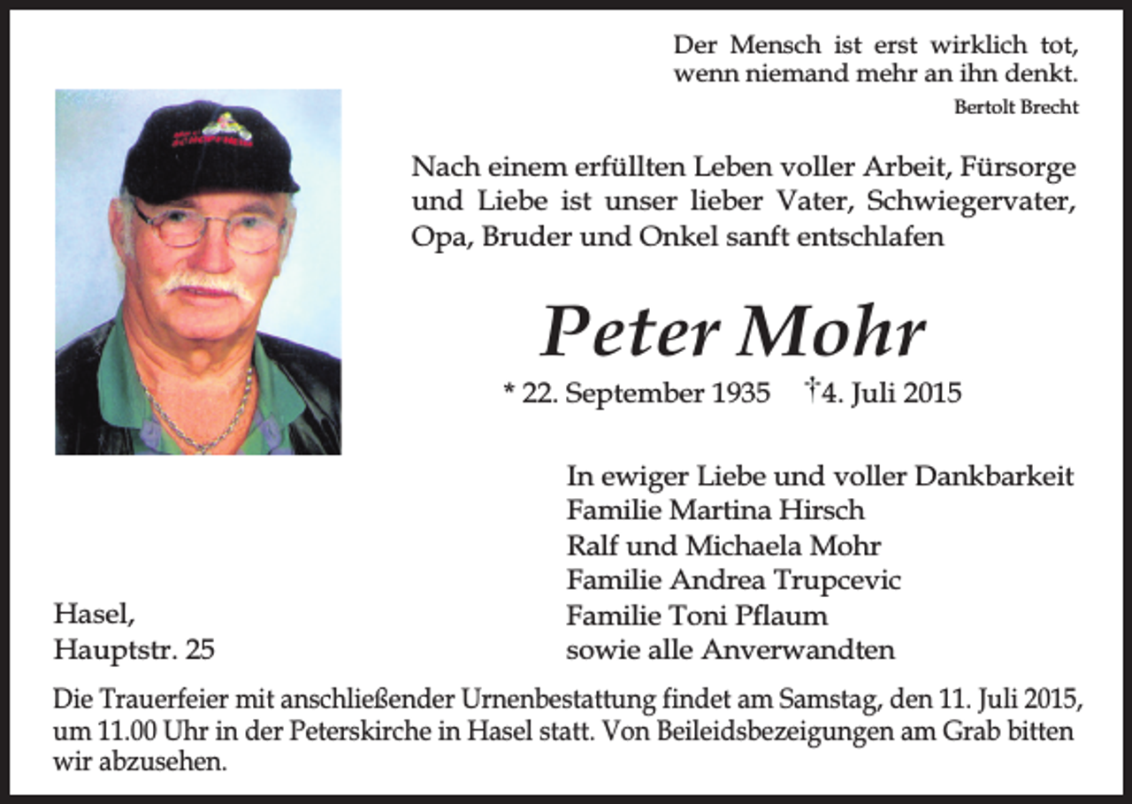 <p>Der Mensch ist erst wirklich tot,<br />wenn niemand mehr an ihn denkt.<br />Bertolt Brecht</p><p>Nach einem erfüllten Leben voller Arbeit, Fürsorge<br />und Liebe ist unser lieber Vater, Schwiegervater,<br />Opa, Bruder und Onkel sanft entschlafen</p><p>Peter Mohr</p><p>* 22. September 1935</p><p>Hasel,<br />Hauptstr. 25</p><p>4. Juli 2015</p><p>In ewiger Liebe und voller Dankbarkeit<br />Familie Martina Hirsch<br />Ralf und Michaela Mohr<br />Familie Andrea Trupcevic<br />Familie Toni Pflaum<br />sowie alle Anverwandten</p><p>Die Trauerfeier mit anschließender Urnenbestattung findet am Samstag, den 11. Juli 2015,<br />um 11.00 Uhr in der Peterskirche in Hasel statt. Von Beileidsbezeigungen am Grab bitten<br />wir abzusehen.</p>