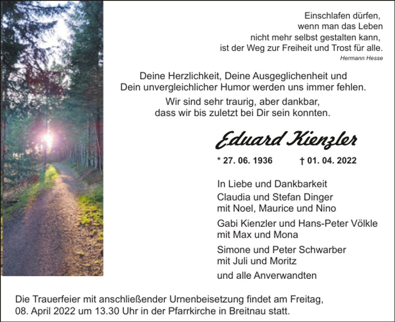 <p>Einschlafen dürfen,<br />wenn man das Leben<br />nicht mehr selbst gestalten kann,<br />ist der Weg zur Freiheit und Trost für alle.<br />Hermann Hesse</p><p>Deine Herzlichkeit, Deine Ausgeglichenheit und<br />Dein unvergleichlicher Humor werden uns immer fehlen.<br />Wir sind sehr traurig, aber dankbar,<br />dass wir bis zuletzt bei Dir sein konnten.</p><p>* 27. 06. 1936</p><p>† 01. 04. 2022</p><p>In Liebe und Dankbarkeit<br />Claudia und Stefan Dinger<br />mit Noel, Maurice und Nino<br />Gabi Kienzler und Hans-Peter Völkle<br />mit Max und Mona<br />Simone und Peter Schwarber<br />mit Juli und Moritz<br />und alle Anverwandten<br />Die Trauerfeier mit anschließender Urnenbeisetzung findet am Freitag,<br />08. April 2022 um 13.30 Uhr in der Pfarrkirche in Breitnau statt.</p>
