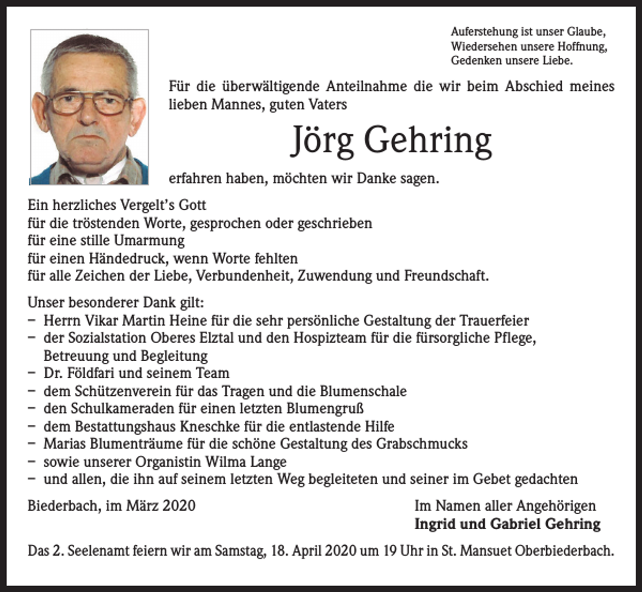 <p>Auferstehung ist unser Glaube,<br />Wiedersehen unsere Hoffnung,<br />Gedenken unsere Liebe.</p><p>Für die überwältigende Anteilnahme die wir beim Abschied meines<br />­lieben Mannes, guten Vaters</p><p>Jörg Gehring<br />erfahren haben, möchten wir Danke sagen.<br />Ein herzliches Vergelt’s Gott<br />für die tröstenden Worte, gesprochen oder geschrieben<br />für eine stille Umarmung<br />für einen Händedruck, wenn Worte fehlten<br />für alle Zeichen der Liebe, Verbundenheit, Zuwendung und Freundschaft.<br />Unser besonderer Dank gilt:<br />– Herrn Vikar Martin Heine für die sehr persönliche Gestaltung der Trauerfeier<br />– der Sozialstation Oberes Elztal und den Hospizteam für die fürsorgliche Pflege,<br />Betreuung und Begleitung<br />– Dr. Földfari und seinem Team<br />– dem Schützenverein für das Tragen und die Blumenschale<br />– den Schulkameraden für einen letzten Blumengruß<br />– dem Bestattungshaus Kneschke für die entlastende Hilfe<br />– Marias Blumenträume für die schöne Gestaltung des Grabschmucks<br />– sowie unserer Organistin Wilma Lange<br />– und allen, die ihn auf seinem letzten Weg begleiteten und seiner im Gebet gedachten<br />Biederbach, im März 2020</p><p>Im Namen aller Angehörigen<br />Ingrid und Gabriel Gehring</p><p>Das 2. Seelenamt feiern wir am Samstag, 18. April 2020 um 19 Uhr in St. Mansuet Oberbiederbach.</p>