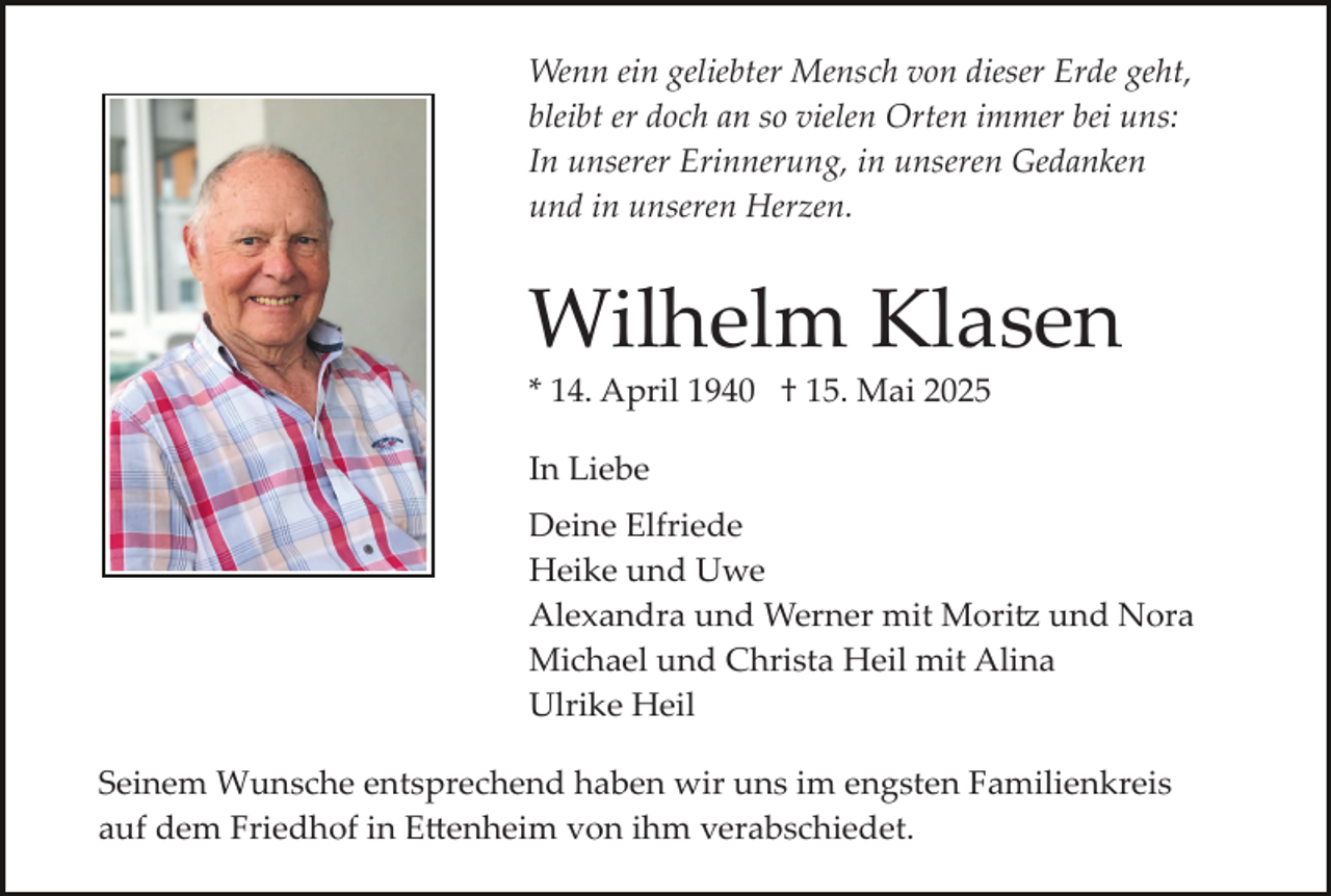 <p>Wenn ein geliebter Mensch von dieser Erde geht,<br />bleibt er doch an so vielen Orten immer bei uns:<br />In unserer Erinnerung, in unseren Gedanken<br />und in unseren Herzen.</p>
<p>Wilhelm Klasen<br />* 14. April 1940 † 15. Mai 2025<br />In Liebe<br />Deine Elfriede<br />Heike und Uwe<br />Alexandra und Werner mit Moritz und Nora<br />Michael und Christa Heil mit Alina<br />Ulrike Heil<br />Seinem Wunsche entsprechend haben wir uns im engsten Familienkreis<br />auf dem Friedhof in Ettenheim von ihm verabschiedet.</p>