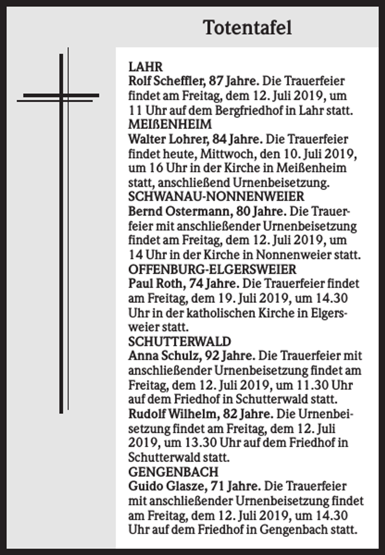 <p>Totentafel<br />LAHR<br />Rolf Scheffler, 87 Jahre. Die Trauerfeier<br />findet am Freitag, dem 12. Juli 2019, um<br />11 Uhr auf dem Bergfriedhof in Lahr statt.<br />MEIßENHEIM<br />Walter Lohrer, 84 Jahre. Die Trauerfeier<br />findet heute, Mittwoch, den 10. Juli 2019,<br />um 16 Uhr in der Kirche in Meißenheim<br />statt, anschließend Urnenbeisetzung.<br />SCHWANAU-NONNENWEIER<br />Bernd Ostermann, 80 Jahre. Die Trauerfeier mit anschließender Urnenbeisetzung<br />findet am Freitag, dem 12. Juli 2019, um<br />14 Uhr in der Kirche in Nonnenweier statt.<br />OFFENBURG-ELGERSWEIER<br />Paul Roth, 74 Jahre. Die Trauerfeier findet<br />am Freitag, dem 19. Juli 2019, um 14.30<br />Uhr in der katholischen Kirche in Elgersweier statt.<br />SCHUTTERWALD<br />Anna Schulz, 92 Jahre. Die Trauerfeier mit<br />anschließender Urnenbeisetzung findet am<br />Freitag, dem 12. Juli 2019, um 11.30 Uhr<br />auf dem Friedhof in Schutterwald statt.<br />Rudolf Wilhelm, 82 Jahre. Die Urnenbeisetzung findet am Freitag, dem 12. Juli<br />2019, um 13.30 Uhr auf dem Friedhof in<br />Schutterwald statt.<br />GENGENBACH<br />Guido Glasze, 71 Jahre. Die Trauerfeier<br />mit anschließender Urnenbeisetzung findet<br />am Freitag, dem 12. Juli 2019, um 14.30<br />Uhr auf dem Friedhof in Gengenbach statt.</p>