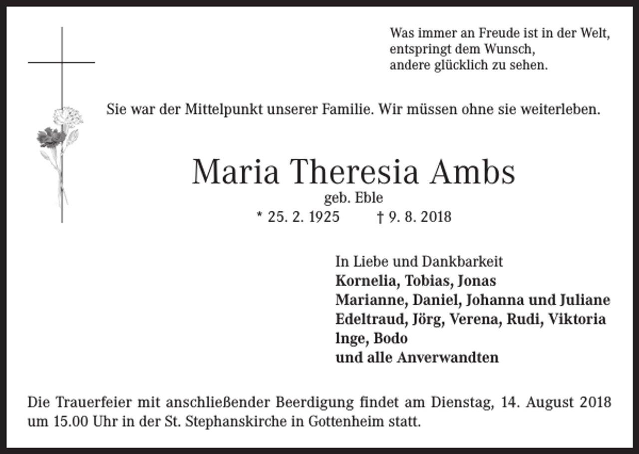 <p>Was immer an Freude ist in der Welt,<br />entspringt dem Wunsch,<br />andere glücklich zu sehen.</p><p>Sie war der Mittelpunkt unserer Familie. Wir müssen ohne sie weiterleben.</p><p>Maria Theresia Ambs<br />geb. Eble<br />* 25. 2. 1925<br />† 9. 8. 2018</p><p>In Liebe und Dankbarkeit<br />Kornelia, Tobias, Jonas<br />Marianne, Daniel, Johanna und Juliane<br />Edeltraud, Jörg, Verena, Rudi, Viktoria<br />lnge, Bodo<br />und alle Anverwandten<br />Die Trauerfeier mit anschließender Beerdigung findet am Dienstag, 14. August 2018<br />um 15.00 Uhr in der St. Stephanskirche in Gottenheim statt.</p>