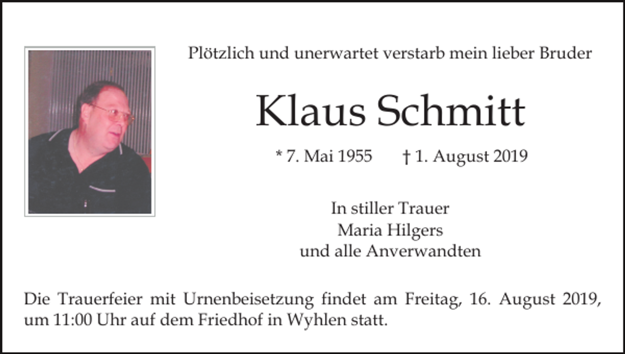 <p>Plötzlich und unerwartet verstarb mein lieber Bruder</p><p>Klaus Schmitt<br />* 7. Mai 1955</p><p>† 1. August 2019</p><p>In stiller Trauer<br />Maria Hilgers<br />und alle Anverwandten<br />Die Trauerfeier mit Urnenbeisetzung findet am Freitag, 16. August 2019,<br />um 11:00 Uhr auf dem Friedhof in Wyhlen statt.</p>