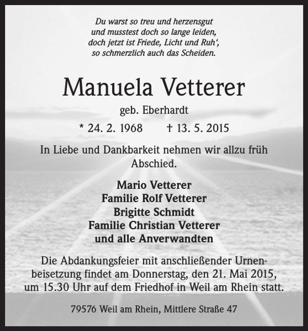 <p>Du warst so treu und herzensgut<br />und musstest doch so lange leiden,<br />doch jetzt ist Friede, Licht und Ruh‘,<br />so schmerzlich auch das Scheiden.</p><p>Manuela Vetterer<br />geb. Eberhardt<br />* 24. 2. 1968 † 13. 5. 2015<br />In Liebe und Dankbarkeit nehmen wir allzu früh<br />Abschied.<br />Mario Vetterer<br />Familie Rolf Vetterer<br />Brigitte Schmidt<br />Familie Christian Vetterer<br />und alle Anverwandten<br />Die Abdankungsfeier mit anschließender Urnenbeisetzung findet am Donnerstag, den 21. Mai 2015,<br />um 15.30 Uhr auf dem Friedhof in Weil am Rhein statt.<br />79576 Weil am Rhein, Mittlere Straße 47</p>