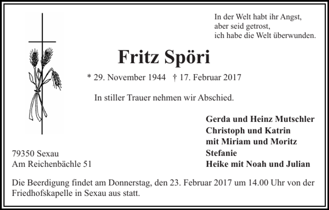 <p>In der Welt habt ihr Angst,<br />aber seid getrost,<br />ich habe die Welt überwunden.</p><p>Fritz Spöri<br />* 29. November 1944 † 17. Februar 2017<br />In stiller Trauer nehmen wir Abschied.</p><p>79350 Sexau<br />Am Reichenbächle 51</p><p>Gerda und Heinz Mutschler<br />Christoph und Katrin<br />mit Miriam und Moritz<br />Stefanie<br />Heike mit Noah und Julian</p><p>Die Beerdigung findet am Donnerstag, den 23. Februar 2017 um 14.00 Uhr von der<br />Friedhofskapelle in Sexau aus statt.</p>