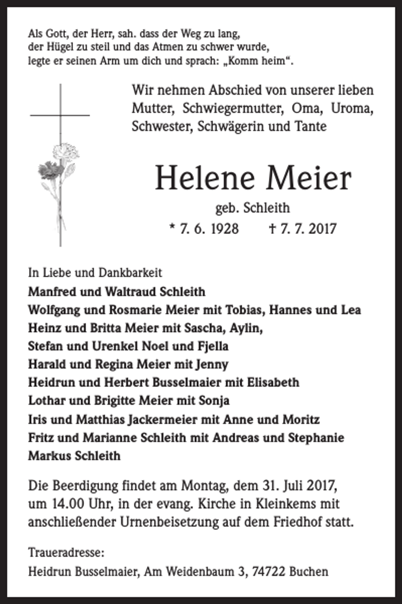<p>Als Gott, der Herr, sah. dass der Weg zu lang,<br />der Hügel zu steil und das Atmen zu schwer wurde,<br />legte er seinen Arm um dich und sprach: „Komm heim“.</p><p>Wir nehmen Abschied von unserer lieben<br />Mutter, Schwiegermutter, Oma, Uroma,<br />Schwester, Schwägerin und Tante</p><p>Helene Meier<br />geb. Schleith<br />* 7. 6. 1928 † 7. 7. 2017</p><p>In Liebe und Dankbarkeit<br />Manfred und Waltraud Schleith<br />Wolfgang und Rosmarie Meier mit Tobias, Hannes und Lea<br />Heinz und Britta Meier mit Sascha, Aylin,<br />Stefan und Urenkel Noel und Fjella<br />Harald und Regina Meier mit Jenny<br />Heidrun und Herbert Busselmaier mit Elisabeth<br />Lothar und Brigitte Meier mit Sonja<br />Iris und Matthias Jackermeier mit Anne und Moritz<br />Fritz und Marianne Schleith mit Andreas und Stephanie<br />Markus Schleith</p><p>Die Beerdigung findet am Montag, dem 31. Juli 2017,<br />um 14.00 Uhr, in der evang. Kirche in Kleinkems mit<br />anschließender Urnenbeisetzung auf dem Friedhof statt.<br />Traueradresse:<br />Heidrun Busselmaier, Am Weidenbaum 3, 74722 Buchen</p>