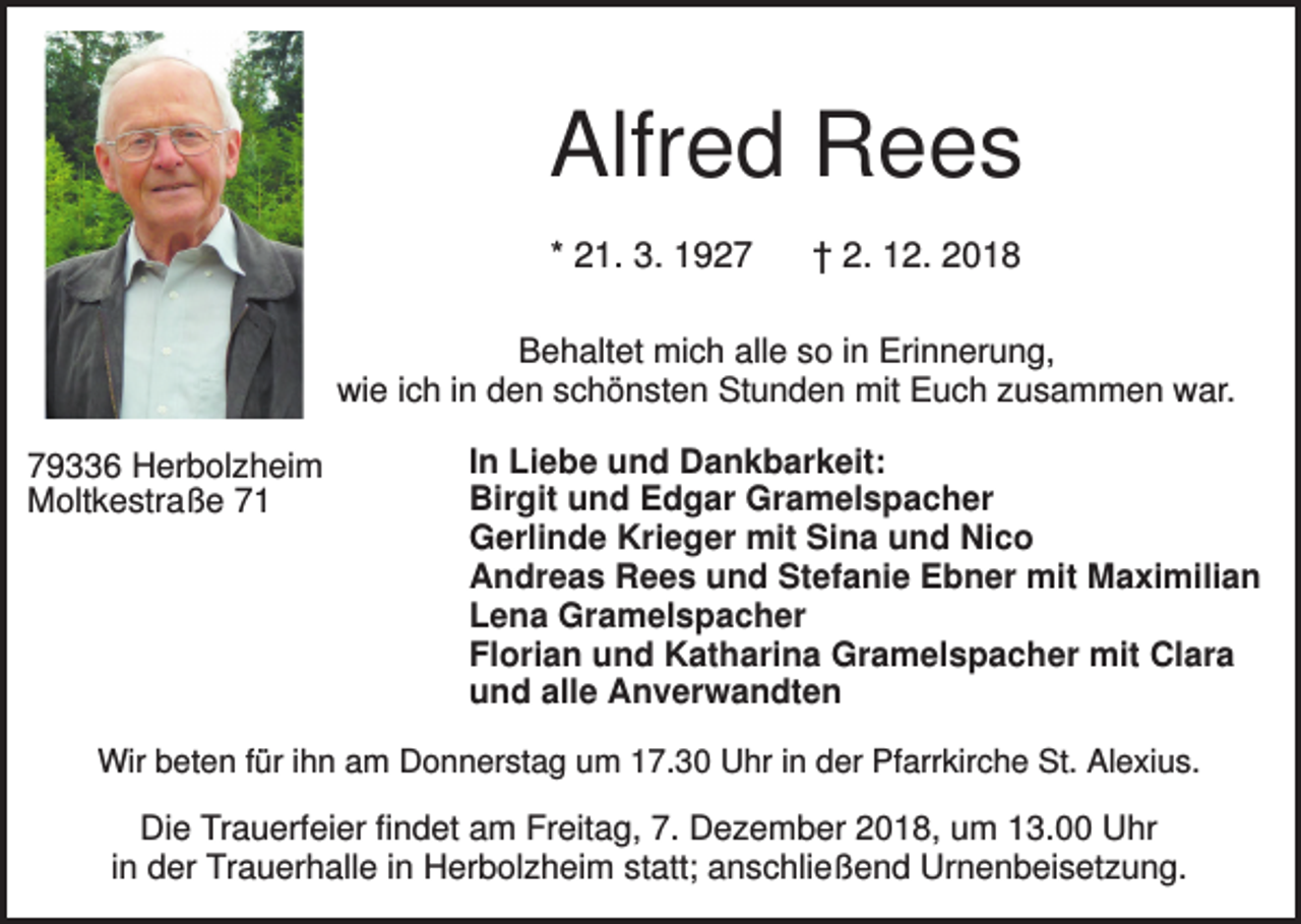 <p>Alfred Rees<br />* 21. 3. 1927</p><p>† 2. 12. 2018</p><p>Behaltet mich alle so in Erinnerung,<br />wie ich in den schönsten Stunden mit Euch zusammen war.<br />79336 Herbolzheim<br />Moltkestraße 71</p><p>In Liebe und Dankbarkeit:<br />Birgit und Edgar Gramelspacher<br />Gerlinde Krieger mit Sina und Nico<br />Andreas Rees und Stefanie Ebner mit Maximilian<br />Lena Gramelspacher<br />Florian und Katharina Gramelspacher mit Clara<br />und alle Anverwandten</p><p>Wir beten für ihn am Donnerstag um 17.30 Uhr in der Pfarrkirche St. Alexius.</p><p>Die Trauerfeier findet am Freitag, 7. Dezember 2018, um 13.00 Uhr<br />in der Trauerhalle in Herbolzheim statt; anschließend Urnenbeisetzung.</p>