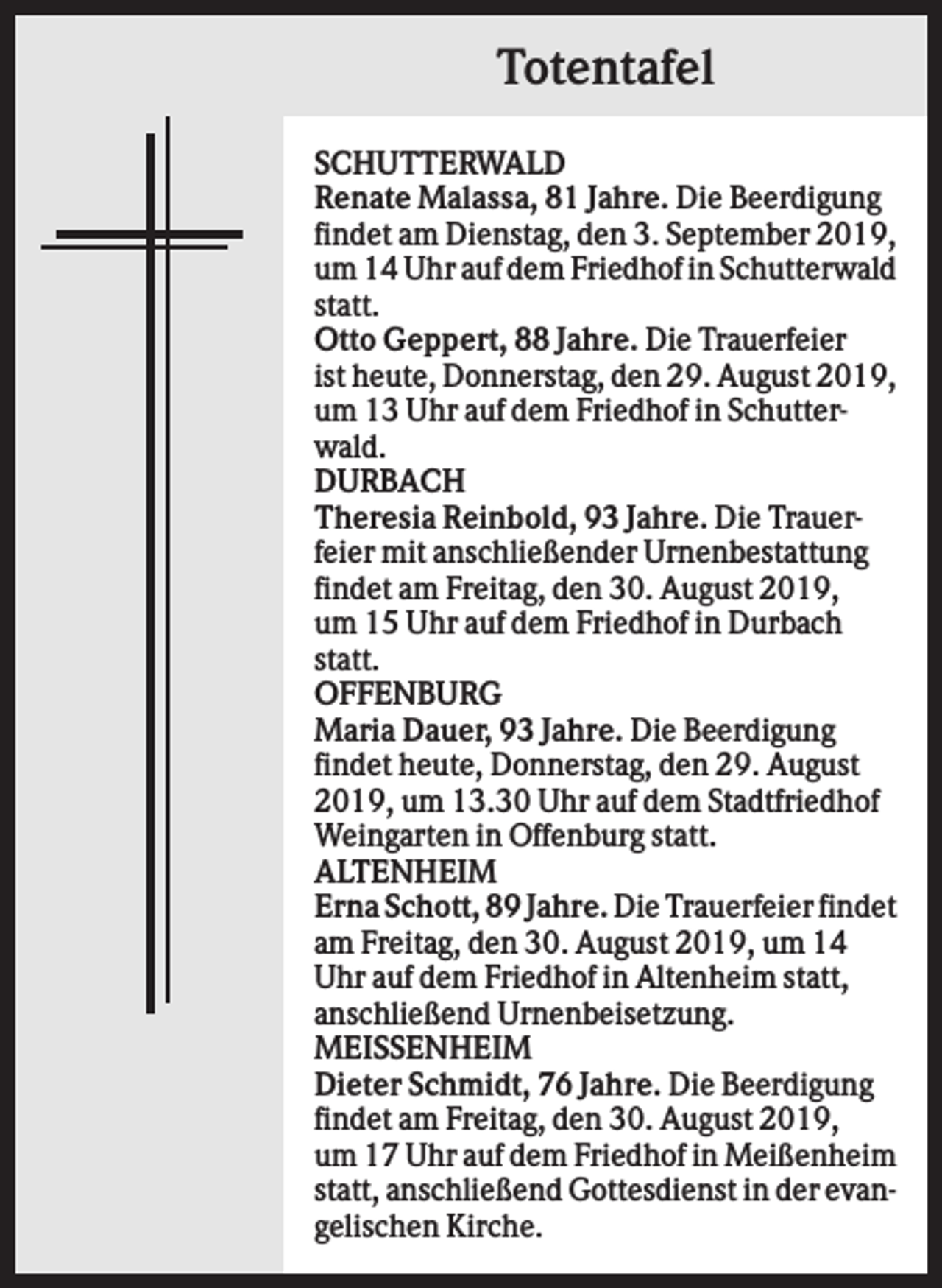 <p>Totentafel<br />SCHUTTERWALD<br />Renate Malassa, 81 Jahre. Die Beerdigung<br />findet am Dienstag, den 3. September 2019,<br />um 14 Uhr auf dem Friedhof in Schutterwald<br />statt.<br />Otto Geppert, 88 Jahre. Die Trauerfeier<br />ist heute, Donnerstag, den 29. August 2019,<br />um 13 Uhr auf dem Friedhof in Schutterwald.<br />DURBACH<br />Theresia Reinbold, 93 Jahre. Die Trauerfeier mit anschließender Urnenbestattung<br />findet am Freitag, den 30. August 2019,<br />um 15 Uhr auf dem Friedhof in Durbach<br />statt.<br />OFFENBURG<br />Maria Dauer, 93 Jahre. Die Beerdigung<br />findet heute, Donnerstag, den 29. August<br />2019, um 13.30 Uhr auf dem Stadtfriedhof<br />Weingarten in Offenburg statt.<br />ALTENHEIM<br />Erna Schott, 89 Jahre. Die Trauerfeier findet<br />am Freitag, den 30. August 2019, um 14<br />Uhr auf dem Friedhof in Altenheim statt,<br />anschließend Urnenbeisetzung.<br />MEISSENHEIM<br />Dieter Schmidt, 76 Jahre. Die Beerdigung<br />findet am Freitag, den 30. August 2019,<br />um 17 Uhr auf dem Friedhof in Meißenheim<br />statt, anschließend Gottesdienst in der evangelischen Kirche.</p>