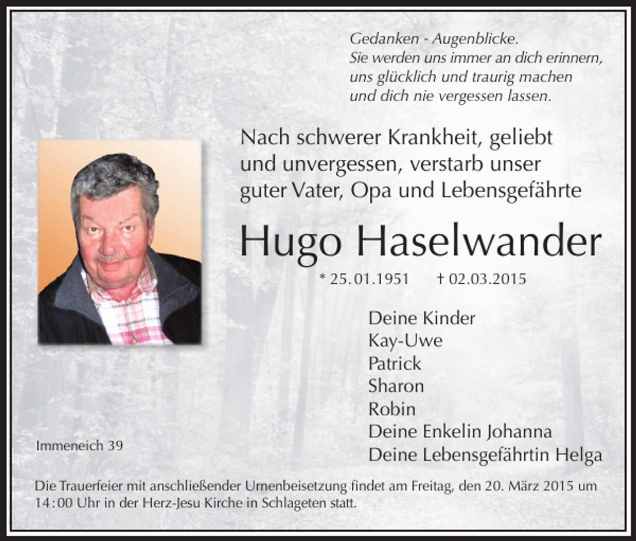 <p>Gedanken - Augenblicke.<br />Sie werden uns immer an dich erinnern,<br />uns glücklich und traurig machen<br />und dich nie vergessen lassen.</p><p>Nach schwerer Krankheit, geliebt<br />und unvergessen, verstarb unser<br />guter Vater, Opa und Lebensgefährte</p><p>Hugo Haselwander<br />* 25. 01.1951</p><p>Immeneich 39</p><p>† 02.03.2015</p><p>Deine Kinder<br />Kay-Uwe<br />Patrick<br />Sharon<br />Robin<br />Deine Enkelin Johanna<br />Deine Lebensgefährtin Helga</p><p>Die Trauerfeier mit anschließender Urnenbeisetzung findet am Freitag, den 20. März 2015 um<br />14 : 00 Uhr in der Herz-Jesu Kirche in Schlageten statt.</p>
