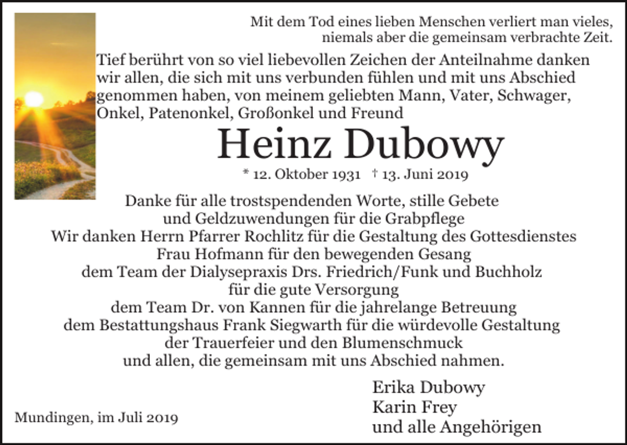 <p>Mit dem Tod eines lieben Menschen verliert man vieles,<br />niemals aber die gemeinsam verbrachte Zeit.</p><p>Tief berührt von so viel liebevollen Zeichen der Anteilnahme danken<br />wir allen, die sich mit uns verbunden fühlen und mit uns Abschied<br />genommen haben, von meinem geliebten Mann, Vater, Schwager,<br />Onkel, Patenonkel, Großonkel und Freund</p><p>Heinz Dubowy<br />* 12. Oktober 1931 † 13. Juni 2019</p><p>Danke für alle trostspendenden Worte, stille Gebete<br />und Geldzuwendungen für die Grabpflege<br />Wir danken Herrn Pfarrer Rochlitz für die Gestaltung des Gottesdienstes<br />Frau Hofmann für den bewegenden Gesang<br />dem Team der Dialysepraxis Drs. Friedrich/Funk und Buchholz<br />für die gute Versorgung<br />dem Team Dr. von Kannen für die jahrelange Betreuung<br />dem Bestattungshaus Frank Siegwarth für die würdevolle Gestaltung<br />der Trauerfeier und den Blumenschmuck<br />und allen, die gemeinsam mit uns Abschied nahmen.</p><p>Mundingen, im Juli 2019</p><p>Erika Dubowy<br />Karin Frey<br />und alle Angehörigen</p>