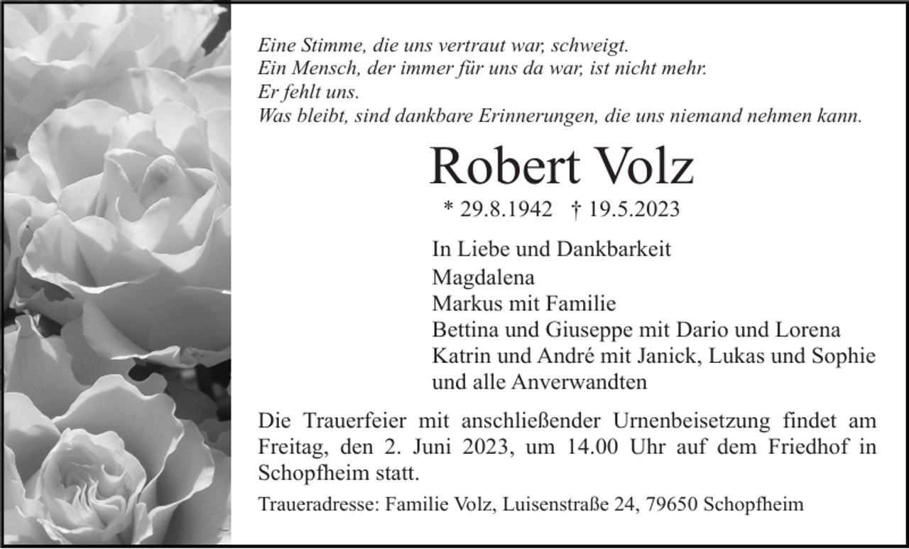 <p>Eine Stimme, die uns vertraut war, schweigt.<br />Ein Mensch, der immer für uns da war, ist nicht mehr.<br />Er fehlt uns.<br />Was bleibt, sind dankbare Erinnerungen, die uns niemand nehmen kann.</p><p>Robert Volz<br />* 29.8.1942 † 19.5.2023<br />In Liebe und Dankbarkeit<br />Magdalena<br />Markus mit Familie<br />Bettina und Giuseppe mit Dario und Lorena<br />Katrin und André mit Janick, Lukas und Sophie<br />und alle Anverwandten<br />Die Trauerfeier mit anschließender Urnenbeisetzung findet am<br />Freitag, den 2. Juni 2023, um 14.00 Uhr auf dem Friedhof in<br />Schopfheim statt.<br />Traueradresse: Familie Volz, Luisenstraße 24, 79650 Schopfheim</p>