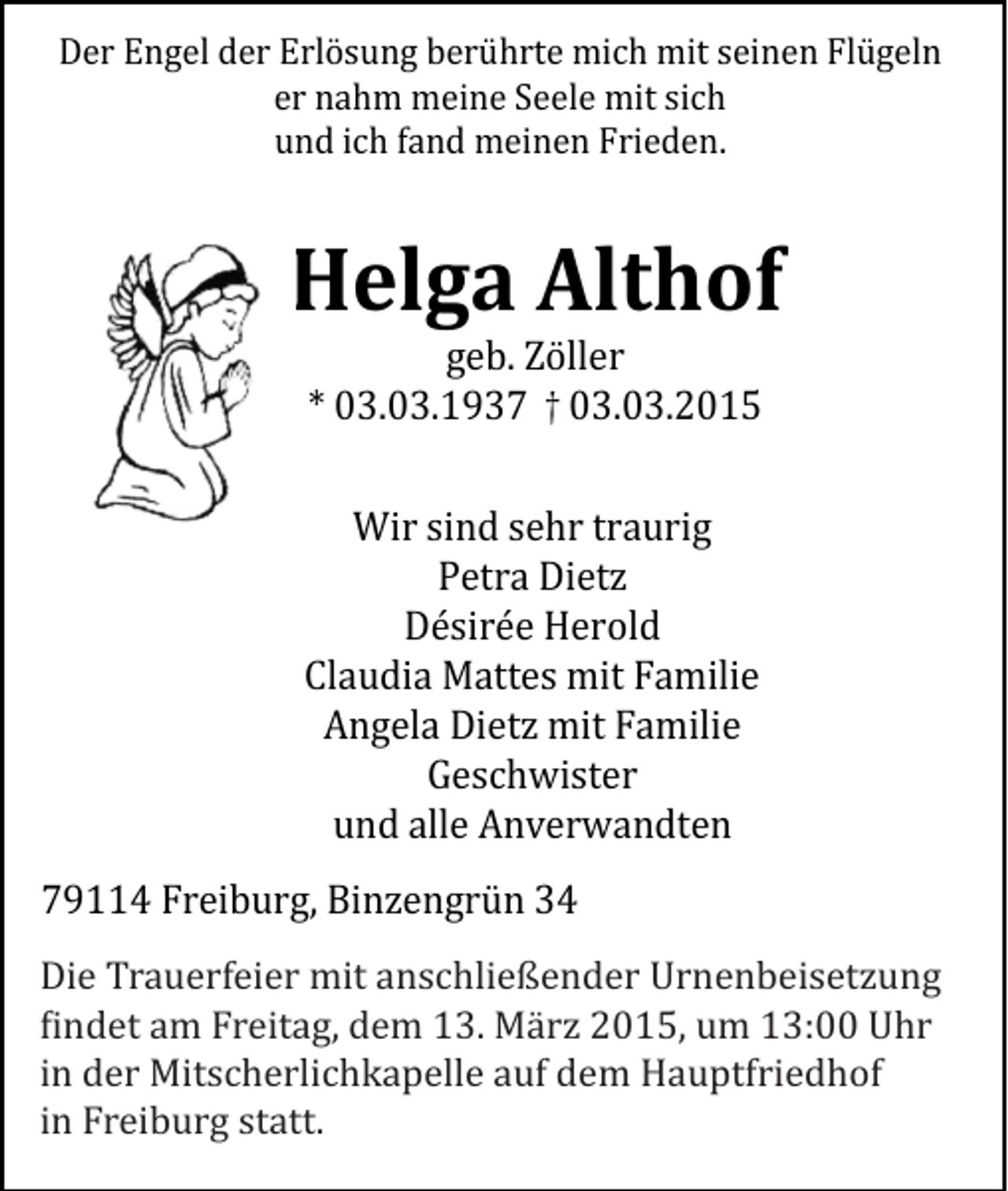 <p>Der Engel der Erlösung berührte mich mit seinen Flügeln<br />er nahm meine Seele mit sich<br />und ich fand meinen Frieden.</p><p>Helga Althof<br />geb. Zöller<br />* 03.03.1937 † 03.03.2015</p><p>Wir sind sehr traurig<br />Petra Dietz<br />Désirée Herold<br />Claudia Mattes mit Familie<br />Angela Dietz mit Familie<br />Geschwister<br />und alle Anverwandten</p><p>79114 Freiburg, Binzengrün 34</p><p>Die Trauerfeier mit anschließender Urnenbeisetzung<br />findet am<br />am Freitag,<br />Freitag, dem<br />dem 13.<br />13. März<br />März 2015,<br />2015, um<br />um 14:30<br />13:00 Uhr<br />Uhr in<br />findet<br />in der<br />Mitscherlichkapelle<br />dem<br />Hauptfriedhof<br />der<br />Mitscherlichkapelle<br />aufauf<br />dem<br />Hauptfriedhof<br />in<br />in Freiburg<br />statt.<br />Freiburg<br />statt.</p>