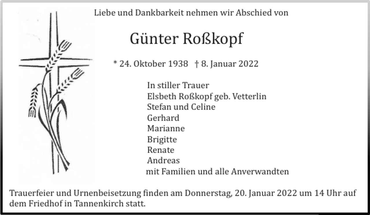 <p>In Liebe und Dankbarkeit nehmen wir Abschied von</p><p>Gü nter Roßkopf<br />* 24. Oktober 1938 † 8. Januar 2022<br />In stiller Trauer<br />Elsbeth Roßkopf geb. Vetterlin<br />Stefan und Celine<br />Gerhard<br />Marianne<br />Brigitte<br />Renate<br />Andreas<br />mit Familien und alle Anverwandten<br />Trauerfeier und Urnenbeisetzung finden am Donnerstag, 20. Januar 2022 um 14 Uhr auf<br />dem Friedhof in Tannenkirch statt.</p>
