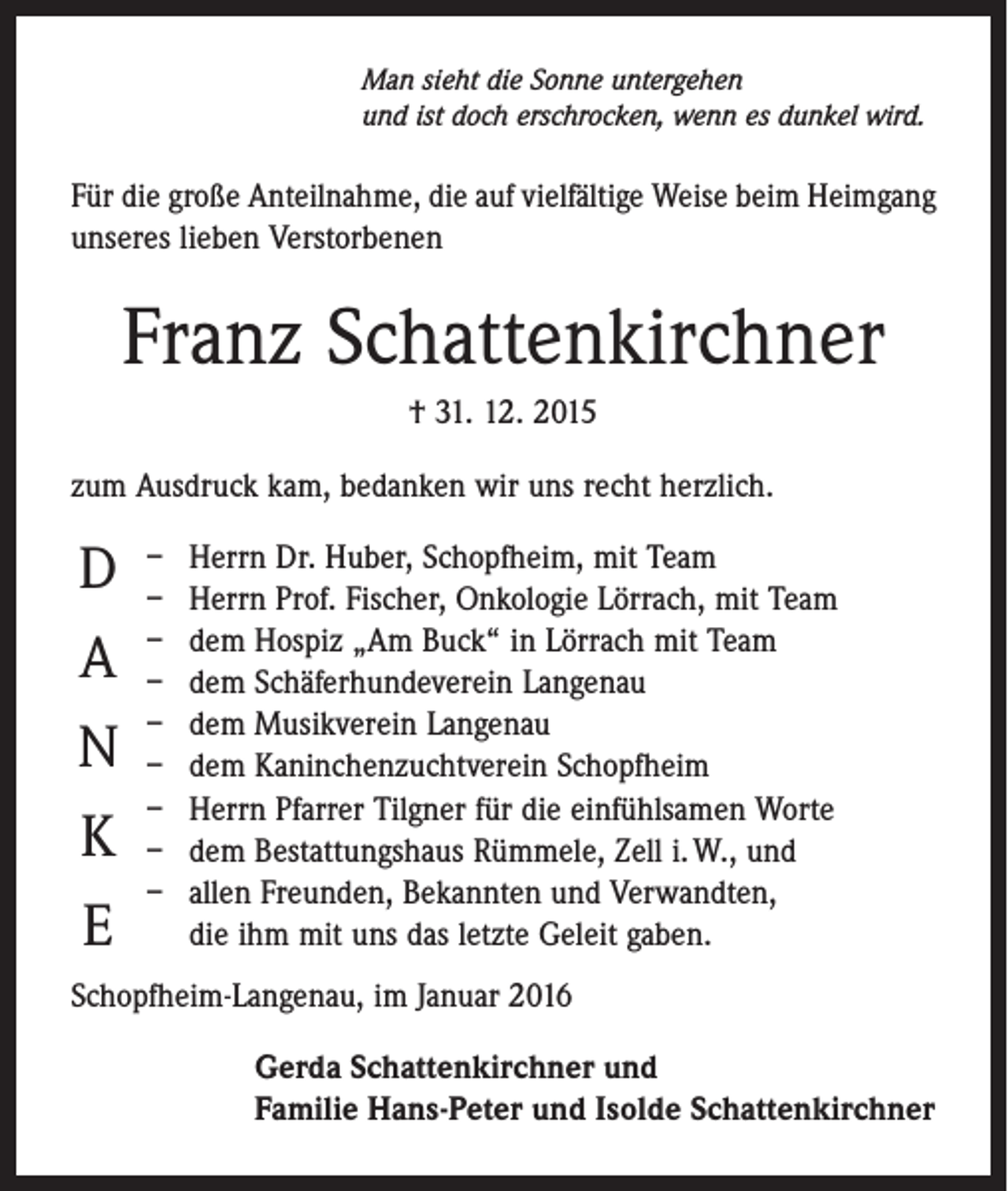 <p>Man sieht die Sonne untergehen<br />und ist doch erschrocken, wenn es dunkel wird.</p><p>Für die große Anteilnahme, die auf vielfältige Weise beim Heimgang<br />unseres lieben ­Verstorbenen</p><p>Franz Schattenkirchner<br />† 31. 12. 2015<br />zum Ausdruck kam, bedanken wir uns recht herzlich.</p><p>D<br />A<br />N<br />K<br />E</p><p>–<br />–<br />–<br />–<br />–<br />–<br />–<br />–<br />–</p><p>Herrn Dr. Huber, Schopfheim, mit Team<br />Herrn Prof. Fischer, Onkologie Lörrach, mit Team<br />dem Hospiz „Am Buck“ in Lörrach mit Team<br />dem Schäferhundeverein Langenau<br />dem Musikverein Langenau<br />dem Kaninchenzuchtverein Schopfheim<br />Herrn Pfarrer Tilgner für die einfühlsamen Worte<br />dem Bestattungshaus Rümmele, Zell i. W., und<br />allen Freunden, Bekannten und Verwandten,<br />die ihm mit uns das letzte Geleit gaben.</p><p>Schopfheim-Langenau, im Januar 2016<br />Gerda Schattenkirchner und<br />Familie Hans-Peter und Isolde Schattenkirchner</p>