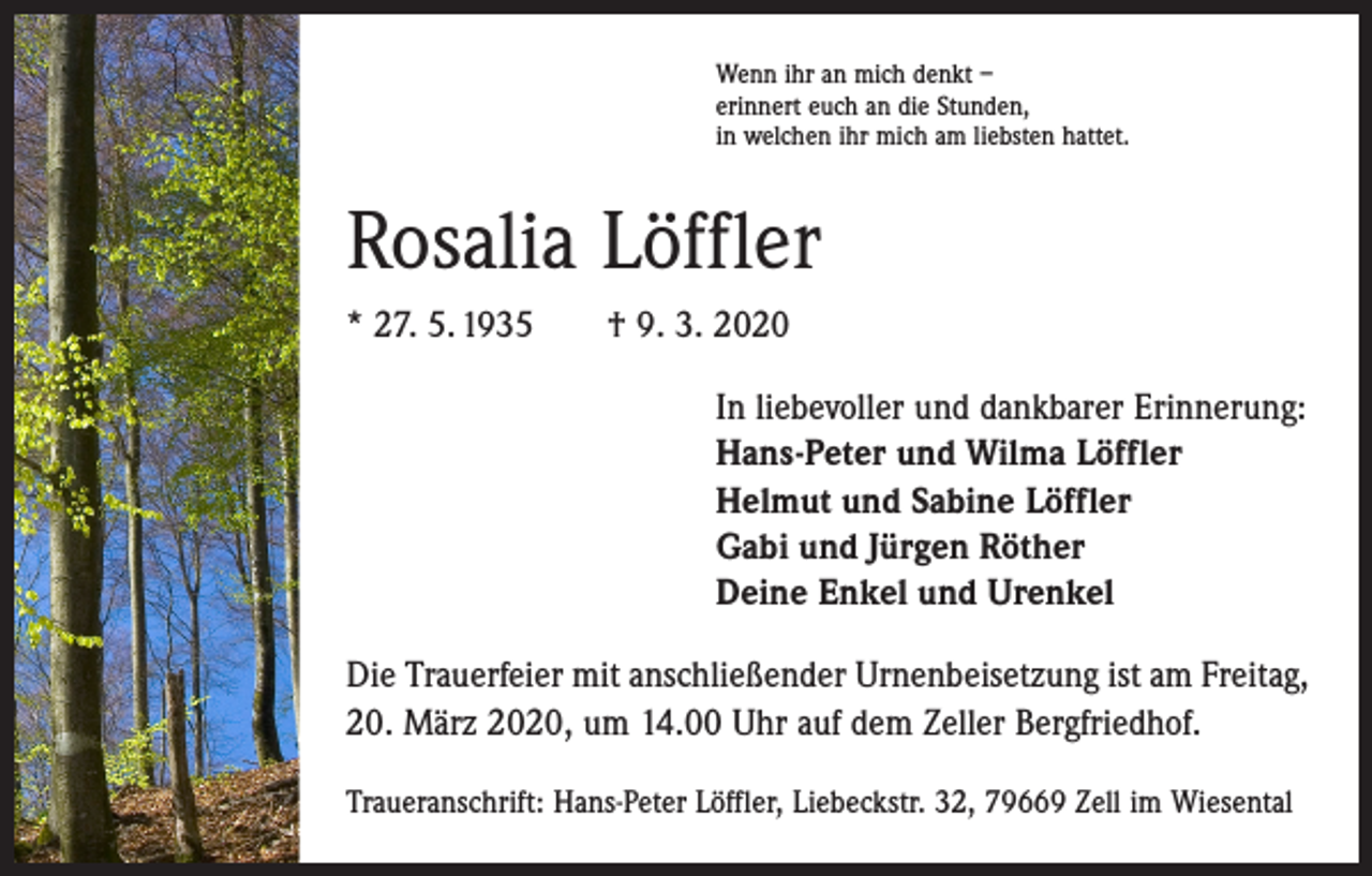 <p>Wenn ihr an mich denkt –<br />erinnert euch an die Stunden,<br />in welchen ihr mich am liebsten hattet.</p><p>Rosalia Löffler<br />* 27. 5. 1935 † 9. 3. 2020<br />In liebevoller und dankbarer Erinnerung:<br />Hans-Peter und Wilma Löffler<br />Helmut und Sabine Löffler<br />Gabi und Jürgen Röther<br />Deine Enkel und Urenkel<br />Die Trauerfeier mit anschließender Urnenbeisetzung ist am Freitag,<br />20. März 2020, um 14.00 Uhr auf dem Zeller Bergfriedhof.<br />Traueranschrift: Hans-Peter Löffler, Liebeckstr. 32, 79669 Zell im Wiesental</p>