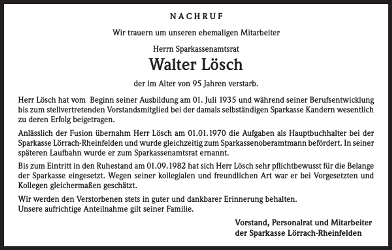 <p>NACHRUF<br />Wir trauern um unseren ehemaligen Mitarbeiter<br />Herrn Sparkassenamtsrat</p><p>Walter Lösch<br />der im Alter von 95 Jahren verstarb.<br />Herr Lösch hat vom Beginn seiner Ausbildung am 01. Juli 1935 und während seiner Berufsentwicklung<br />bis zum stellvertretenden Vorstandsmitglied bei der damals selbständigen Sparkasse Kandern wesentlich<br />zu deren Erfolg beigetragen.<br />Anlässlich der Fusion übernahm Herr Lösch am 01.01.1970 die Aufgaben als Hauptbuchhalter bei der<br />Sparkasse Lörrach-Rheinfelden und wurde gleichzeitig zum Sparkassenoberamtmann befördert. In seiner<br />späteren Laufbahn wurde er zum Sparkassenamtsrat ernannt.<br />Bis zum Eintritt in den Ruhestand am 01.09.1982 hat sich Herr Lösch sehr pflichtbewusst für die Belange<br />der Sparkasse eingesetzt. Wegen seiner kollegialen und freundlichen Art war er bei Vorgesetzten und<br />Kollegen gleichermaßen geschätzt.<br />Wir werden den Verstorbenen stets in guter und dankbarer Erinnerung behalten.<br />Unsere aufrichtige Anteilnahme gilt seiner Familie.<br />Vorstand, Personalrat und Mitarbeiter<br />der Sparkasse Lörrach-Rheinfelden</p>