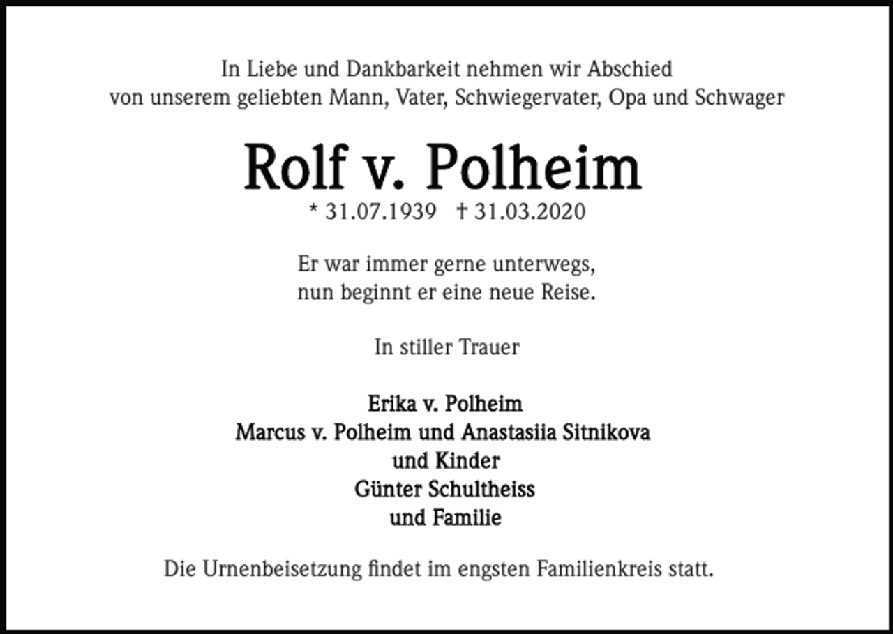 <p>In Liebe und Dankbarkeit nehmen wir Abschied<br />von unserem geliebten Mann, Vater, Schwiegervater, Opa und Schwager</p><p>* 31.07.1939 † 31.03.2020<br />Er war immer gerne unterwegs,<br />nun beginnt er eine neue Reise.<br />In stiller Trauer</p><p>Die Urnenbeisetzung ﬁndet im engsten Familienkreis statt.</p>