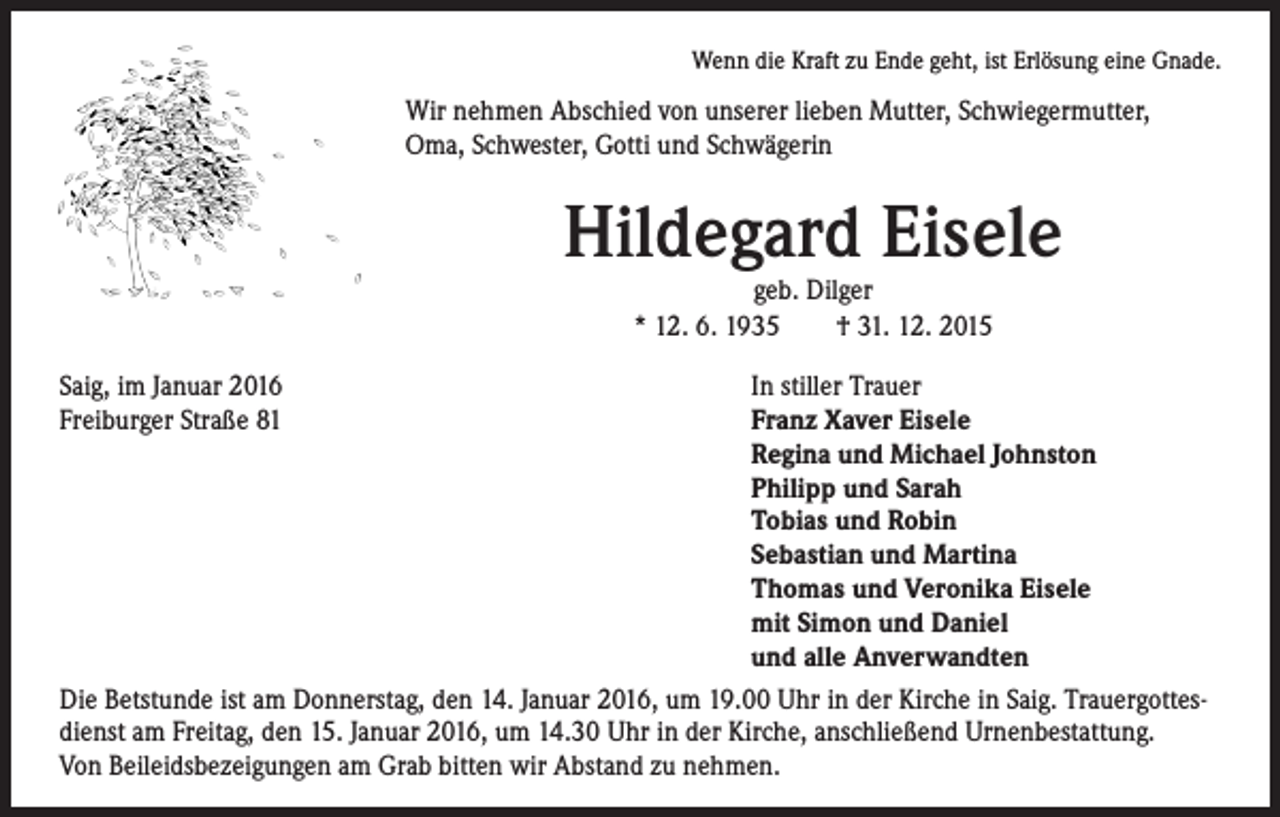 <p>Wenn die Kraft zu Ende geht, ist Erlösung eine Gnade.</p><p>Wir nehmen Abschied von unserer lieben Mutter, Schwiegermutter,<br />Oma, Schwester, Gotti und Schwägerin</p><p>Hildegard Eisele<br />geb. Dilger<br />* 12. 6. 1935 † 31. 12. 2015</p><p>Saig, im Januar 2016<br />In stiller Trauer<br />Freiburger Straße 81 Franz Xaver Eisele<br />Regina und Michael Johnston<br />Philipp und Sarah<br />Tobias und Robin<br />Sebastian und Martina<br />Thomas und Veronika Eisele<br />mit Simon und Daniel<br />und alle Anverwandten<br />Die Betstunde ist am Donnerstag, den 14. Januar 2016, um 19.00 Uhr in der Kirche in Saig. Trauergottesdienst am Freitag, den 15. Januar 2016, um 14.30 Uhr in der Kirche, anschließend Urnenbestattung.<br />Von Beileidsbezeigungen am Grab bitten wir Abstand zu nehmen.</p>