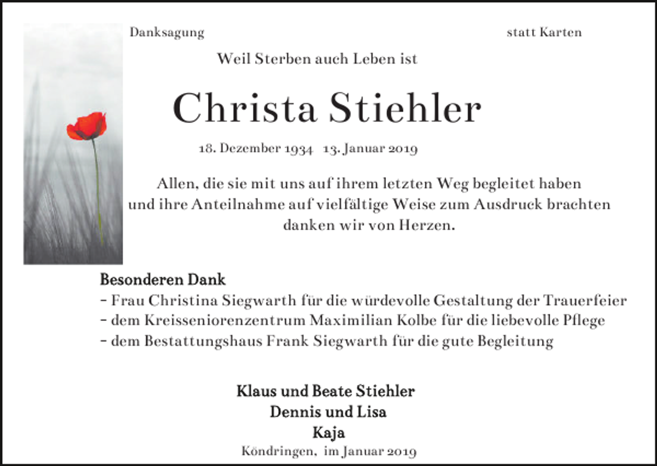 <p>Danksagung</p><p>statt Karten</p><p>Weil Sterben auch Leben ist</p><p>Christa Stiehler<br />18. Dezember 1934 13. Januar 2019</p><p>Allen, die sie mit uns auf ihrem letzten Weg begleitet haben<br />und ihre Anteilnahme auf vielfältige Weise zum Ausdruck brachten<br />danken wir von Herzen.</p><p>- Frau Christina Siegwarth für die würdevolle Gestaltung der Trauerfeier<br />- dem Kreisseniorenzentrum Maximilian Kolbe für die liebevolle Pﬂege<br />- dem Bestattungshaus Frank Siegwarth für die gute Begleitung</p><p>Köndringen, im Januar 2019</p>