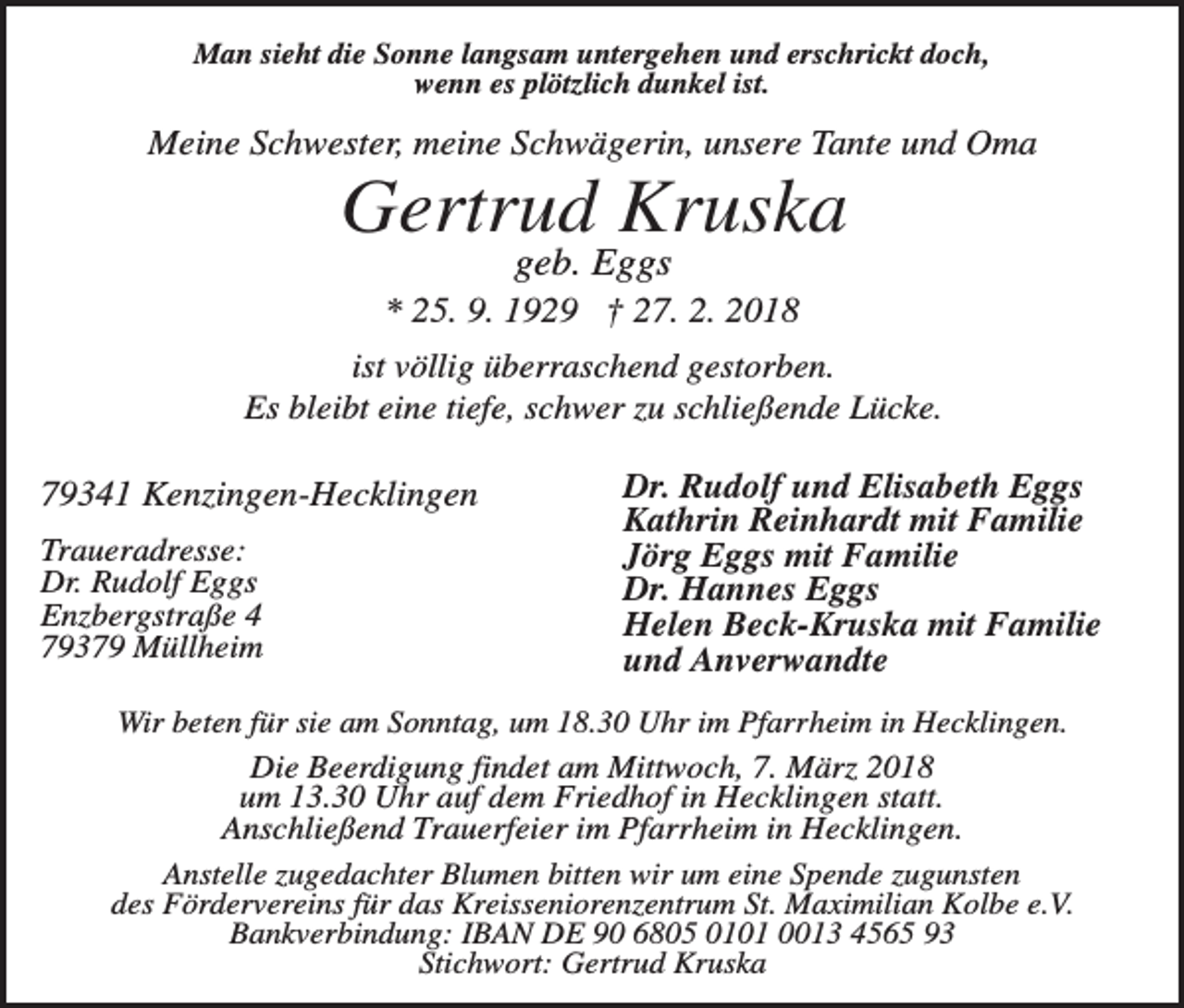 <p>Man sieht die Sonne langsam untergehen und erschrickt doch,<br />wenn es plötzlich dunkel ist.</p><p>Meine Schwester, meine Schwägerin, unsere Tante und Oma</p><p>Gertrud Kruska<br />geb. Eggs<br />* 25. 9. 1929 † 27. 2. 2018<br />ist völlig überraschend gestorben.<br />Es bleibt eine tiefe, schwer zu schließende Lücke.</p><p>79341 Kenzingen-Hecklingen<br />Traueradresse:<br />Dr. Rudolf Eggs<br />Enzbergstraße 4<br />79379 Müllheim</p><p>Dr. Rudolf und Elisabeth Eggs<br />Kathrin Reinhardt mit Familie<br />Jörg Eggs mit Familie<br />Dr. Hannes Eggs<br />Helen Beck-Kruska mit Familie<br />und Anverwandte</p><p>Wir beten für sie am Sonntag, um 18.30 Uhr im Pfarrheim in Hecklingen.<br />Die Beerdigung findet am Mittwoch, 7. März 2018<br />um 13.30 Uhr auf dem Friedhof in Hecklingen statt.<br />Anschließend Trauerfeier im Pfarrheim in Hecklingen.<br />Anstelle zugedachter Blumen bitten wir um eine Spende zugunsten<br />des Fördervereins für das Kreisseniorenzentrum St. Maximilian Kolbe e.V.<br />Bankverbindung: IBAN DE 90 6805 0101 0013 4565 93<br />Stichwort: Gertrud Kruska</p>