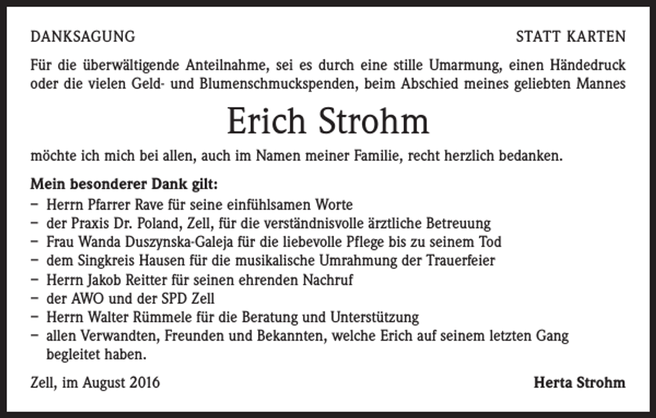 <p>danksagung</p><p>statt karten</p><p>Für die überwältigende Anteilnahme, sei es durch eine stille Umarmung, einen Händedruck<br />oder die vielen Geld- und Blumenschmuckspenden, beim Abschied meines geliebten Mannes</p><p>Erich Strohm<br />möchte ich mich bei allen, auch im Namen meiner Familie, recht herzlich bedanken.<br />Mein besonderer Dank gilt:<br />– Herrn Pfarrer Rave für seine einfühlsamen Worte<br />– der Praxis Dr. Poland, Zell, für die verständnisvolle ärztliche Betreuung<br />– Frau Wanda Duszynska-Galeja für die liebevolle Pflege bis zu seinem Tod<br />– dem Singkreis Hausen für die musikalische Umrahmung der Trauerfeier<br />– Herrn Jakob Reitter für seinen ehrenden Nachruf<br />– der AWO und der SPD Zell<br />– Herrn Walter Rümmele für die Beratung und Unterstützung<br />– allen Verwandten, Freunden und Bekannten, welche Erich auf seinem letzten Gang<br />begleitet haben.<br />Zell, im August 2016</p><p>Herta Strohm</p>