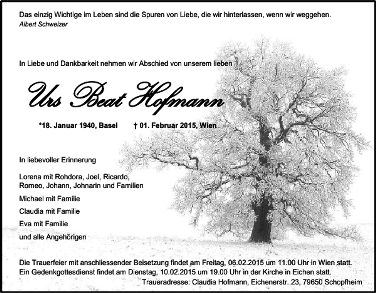 <p>Das einzig Wichtige im Leben sind die Spuren von Liebe, die wir hinterlassen, wenn wir weggehen.<br />Albert Schweizer</p><p>In Liebe und Dankbarkeit nehmen wir Abschied von unserem lieben</p><p>Urs Beat Hofmann<br />*18. Januar 1940, Basel</p><p>† 01. Februar 2015, Wien</p><p>In liebevoller Erinnerung<br />Lorena mit Rohdora, Joel, Ricardo,<br />Romeo, Johann, Johnarin und Familien<br />Michael mit Familie<br />Claudia mit Familie<br />Eva mit Familie<br />und alle Angehörigen</p><p>Die Trauerfeier mit anschliessender Beisetzung findet am Freitag, 06.02.2015 um 11.00 Uhr in Wien statt.<br />Ein Gedenkgottesdienst findet am Dienstag, 10.02.2015 um 19.00 Uhr in der Kirche in Eichen statt.<br />Traueradresse: Claudia Hofmann, Eichenerstr. 23, 79650 Schopfheim</p>