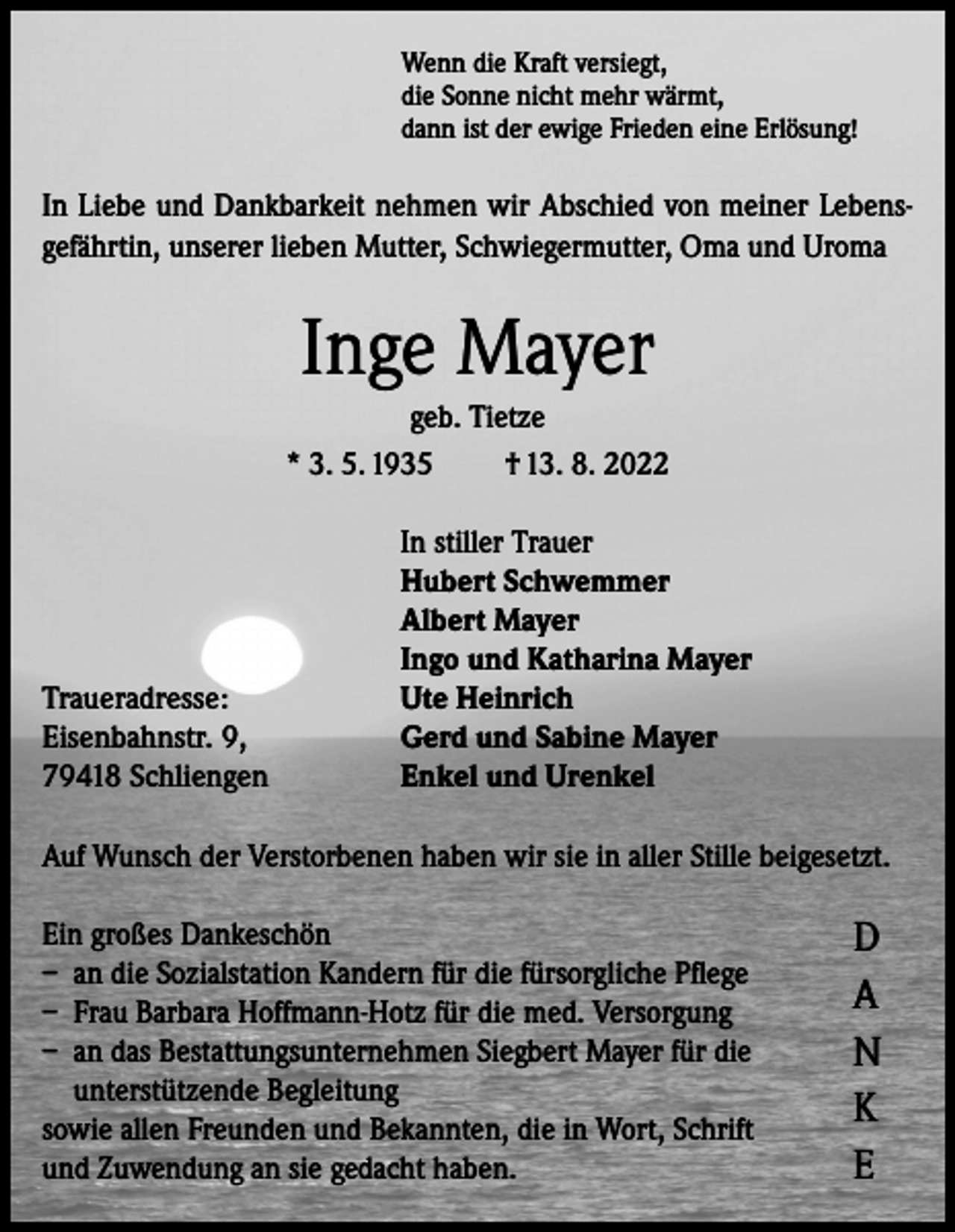 <p>Wenn die Kraft versiegt,<br />die Sonne nicht mehr wärmt,<br />dann ist der ewige Frieden eine Erlösung!</p><p>In Liebe und Dankbarkeit nehmen wir Abschied von meiner Lebensgefährtin, unserer lieben Mutter, Schwiegermutter, Oma und Uroma</p><p>Inge Mayer<br />geb. Tietze<br />* 3. 5. 1935<br />† 13. 8. 2022</p><p>Traueradresse:<br />Eisenbahnstr. 9,<br />79418 Schliengen</p><p>In stiller Trauer<br />Hubert Schwemmer<br />Albert Mayer<br />Ingo und Katharina Mayer<br />Ute Heinrich<br />Gerd und Sabine Mayer<br />Enkel und Urenkel</p><p>Auf Wunsch der Verstorbenen haben wir sie in aller Stille beigesetzt.<br />Ein großes Dankeschön<br />– an die Sozialstation Kandern für die fürsorgliche Pflege<br />– Frau Barbara Hoffmann-Hotz für die med. Versorgung<br />– an das Bestattungsunternehmen Siegbert Mayer für die<br />unterstützende Begleitung<br />sowie allen Freunden und Bekannten, die in Wort, Schrift<br />und Zuwendung an sie gedacht haben.</p><p>D<br />A<br />N<br />K<br />E</p>