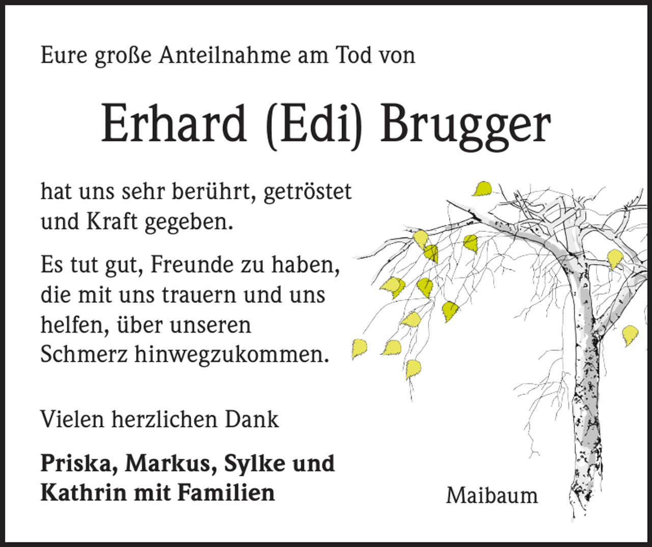 <p>Eure große Anteilnahme am Tod von</p><p>Erhard (Edi) Brugger<br />hat uns sehr berührt, getröstet<br />und Kraft gegeben.<br />Es tut gut, Freunde zu haben,<br />die mit uns trauern und uns<br />helfen, über unseren<br />Schmerz hinwegzukommen.<br />Vielen herzlichen Dank<br />Priska, Markus, Sylke und<br />Kathrin mit Familien</p><p>Maibaum</p>