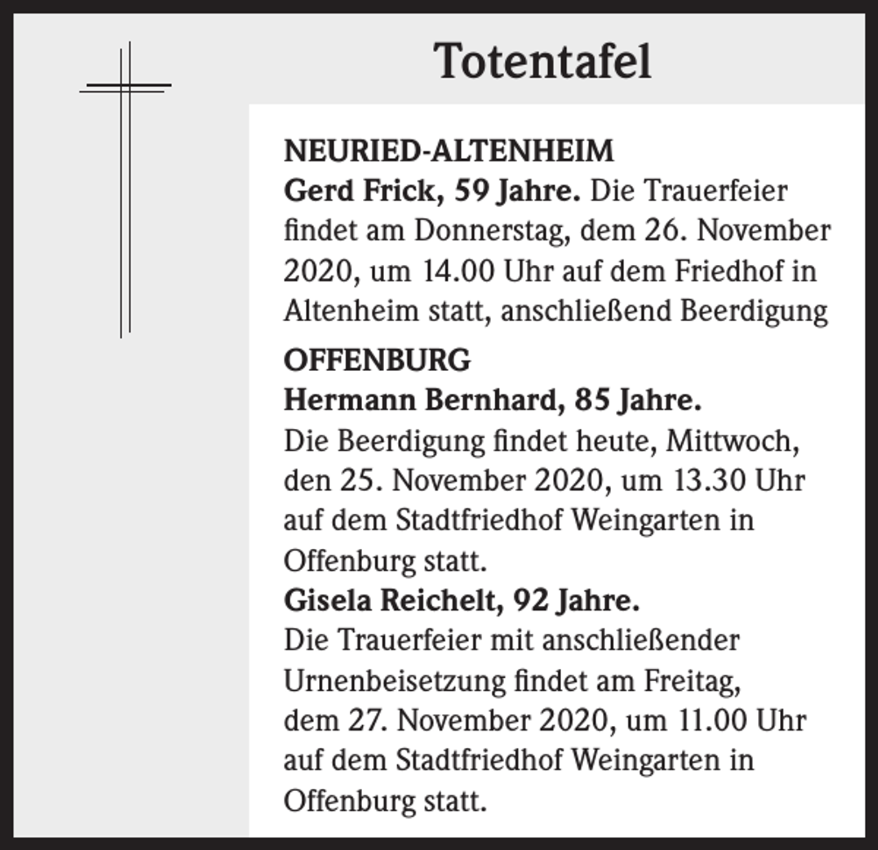 <p>Totentafel<br />NEURIED-ALTENHEIM<br />Gerd Frick, 59 Jahre. Die Trauerfeier<br />findet am Donnerstag, dem 26. November<br />2020, um 14.00 Uhr auf dem Friedhof in<br />Altenheim statt, anschließend Beerdigung<br />OFFENBURG<br />Hermann Bernhard, 85 Jahre.<br />Die Beerdigung findet heute, Mittwoch,<br />den 25. November 2020, um 13.30 Uhr<br />auf dem Stadtfriedhof Weingarten in<br />Offenburg statt.<br />Gisela Reichelt, 92 Jahre.<br />Die Trauerfeier mit anschließender<br />Urnenbeisetzung findet am Freitag,<br />dem 27. November 2020, um 11.00 Uhr<br />auf dem Stadtfriedhof Weingarten in<br />Offenburg statt.</p>