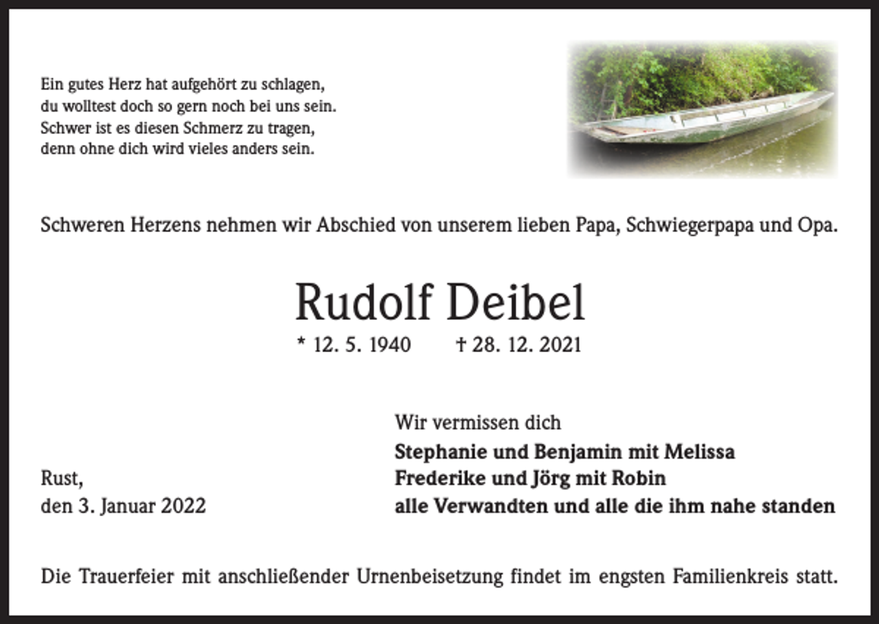 <p>Ein gutes Herz hat aufgehört zu schlagen,<br />du wolltest doch so gern noch bei uns sein.<br />Schwer ist es diesen Schmerz zu tragen,<br />denn ohne dich wird vieles anders sein.</p><p>Schweren Herzens nehmen wir Abschied von unserem lieben Papa, Schwiegerpapa und Opa.</p><p>Rudolf Deibel<br />* 12. 5. 1940 † 28. 12. 2021</p><p>Rust,<br />den 3. Januar 2022</p><p>Wir vermissen dich<br />Stephanie und Benjamin mit Melissa<br />Frederike und Jörg mit Robin<br />alle Verwandten und alle die ihm nahe standen</p><p>Die Trauerfeier mit anschließender Urnenbeisetzung findet im engsten Familienkreis statt.</p>