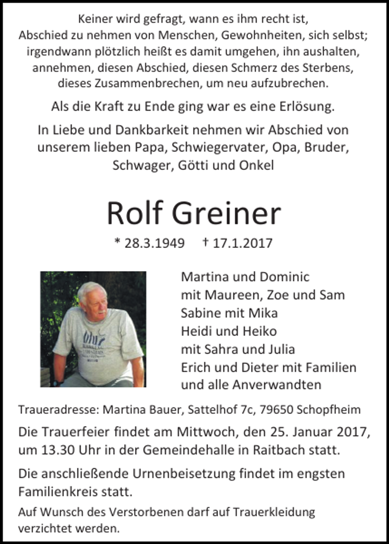 <p>Keiner wird gefragt, wann es ihm recht ist,<br />Abschied zu nehmen von Menschen, Gewohnheiten, sich selbst;<br />irgendwann plötzlich heißt es damit umgehen, ihn aushalten,<br />annehmen, diesen Abschied, diesen Schmerz des Sterbens,<br />dieses Zusammenbrechen, um neu aufzubrechen.</p><p>Als die Kraft zu Ende ging war es eine Erlösung.<br />In Liebe und Dankbarkeit nehmen wir Abschied von<br />unserem lieben Papa, Schwiegervater, Opa, Bruder,<br />Schwager, Götti und Onkel</p><p>Rolf Greiner<br />* 28.3.1949</p><p>† 17.1.2017</p><p>Martina und Dominic<br />mit Maureen, Zoe und Sam<br />Sabine mit Mika<br />Heidi und Heiko<br />mit Sahra und Julia<br />Erich und Dieter mit Familien<br />und alle Anverwandten<br />Traueradresse: Martina Bauer, Sattelhof 7c, 79650 Schopfheim</p><p>Die Trauerfeier findet am Mittwoch, den 25. Januar 2017,<br />um 13.30 Uhr in der Gemeindehalle in Raitbach statt.<br />Die anschließende Urnenbeisetzung findet im engsten<br />Familienkreis statt.<br />Auf Wunsch des Verstorbenen darf auf Trauerkleidung<br />verzichtet werden.</p>