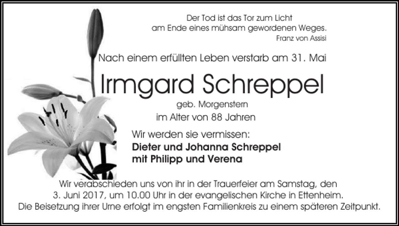 <p>DDer<br />er TTod<br />o d istist ddas<br />as TTor<br />or zzum<br />u m Licht<br />Li c ht<br />a m EEnde<br />n d e eieines<br />n es mühsam<br />m ü hs a m ggewordenen<br />e w or d e n e n WWeges.<br />e g es .<br />am<br />Fr a n z von<br />v o n Assisi<br />Assisi<br />Franz</p><p>erfüllten<br />NNach<br />a c h eieinem<br />n e m erf<br />üllt e n LLeben<br />e b e n vverstarb<br />erst ar b am<br />a m 331.<br />1. Mai<br />M ai</p><p>Ir<br />m g ar d Schreppel<br />S c hr e p p el<br />Irmgard<br />geb.<br />g e b. Morgenstern<br />M or g e nst er n</p><p>iimm Alter<br />Alt er von<br />v o n 8 Jahren<br />J a hr e n</p><p>Wir<br />Wir wwerden<br />er d e n sisie<br />e v vermissen:<br />er miss e n:<br />Di<br />et er uund<br />n d JJohanna<br />o h a n n a SSchreppel<br />c hr e p p el<br />Dieter<br />mit<br />hili p p u und<br />n d V Verena<br />er e n a<br />mitP Philipp<br />Wirv verabschieden<br />Wir<br />er a bs c hi e d e n uuns<br />ns von<br />v o n iihr<br />hr iinn der<br />d er Trauerfeier<br />Tr a u erf ei er am<br />a m Samstag,<br />S a mst a g, den<br />den<br />3.<br />u ni 22017,<br />0 1 7, uum<br />m 110.0. Uhr<br />U hr iinn der<br />d er evangelischen<br />e v a n g elis c he n Kir<br />c h e i in<br />n Ett<br />e n h ei m.<br />3. JJuni<br />Kirche<br />Ettenheim.<br />erfolgt<br />DiDie<br />e BBeisetzung<br />eis et z u n g i ihrer<br />hr er UrUrne<br />n e erf<br />ol gt i im<br />m eengsten<br />n gst e n FFamilienkreis<br />a mili e n kr eis z zu<br />u eieinem<br />n e m s späteren<br />p ät er e n ZZeitpunkt.<br />eit p u n kt.</p>