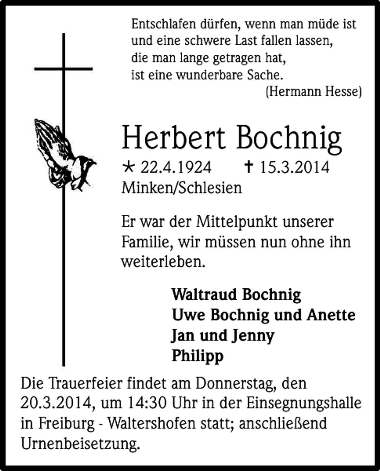 <p>Entschlafen dürfen, wenn man müde ist<br />und eine schwere Last fallen lassen,<br />die man lange getragen hat,<br />ist eine wunderbare Sache.<br />(Hermann Hesse)</p><p>Herbert Bochnig<br /> 22.4.1924<br /> 15.3.2014<br />Minken/Schlesien<br />Er war der Mittelpunkt unserer<br />Familie, wir müssen nun ohne ihn<br />weiterleben.<br />Waltraud Bochnig<br />Uwe Bochnig und Anette<br />Jan und Jenny<br />Philipp<br />Die Trauerfeier findet am Donnerstag, den<br />20.3.2014, um 14:30 Uhr in der Einsegnungshalle<br />in Freiburg - Waltershofen statt; anschließend<br />Urnenbeisetzung.</p>