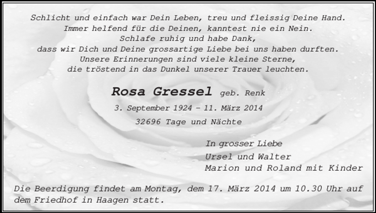<p>Schlicht und einfach war Dein Leben, treu und fleissig Deine Hand.<br />Immer helfend für die Deinen, kanntest nie ein Nein.<br />Schlafe ruhig und habe Dank,<br />dass wir Dich und Deine grossartige Liebe bei uns haben durften.<br />Unsere Erinnerungen sind viele kleine Sterne,<br />die tröstend in das Dunkel unserer Trauer leuchten.</p><p>Rosa Gressel</p><p>geb. Renk</p><p>3. September 1924 - 11. März 2014<br />32696 Tage und Nächte</p><p>In grosser Liebe<br />Ursel und Walter<br />Marion und Roland mit Kinder<br />Die Beerdigung findet am Montag, dem 17. März 2014 um 10.30 Uhr auf<br />dem Friedhof in Haagen statt.</p>