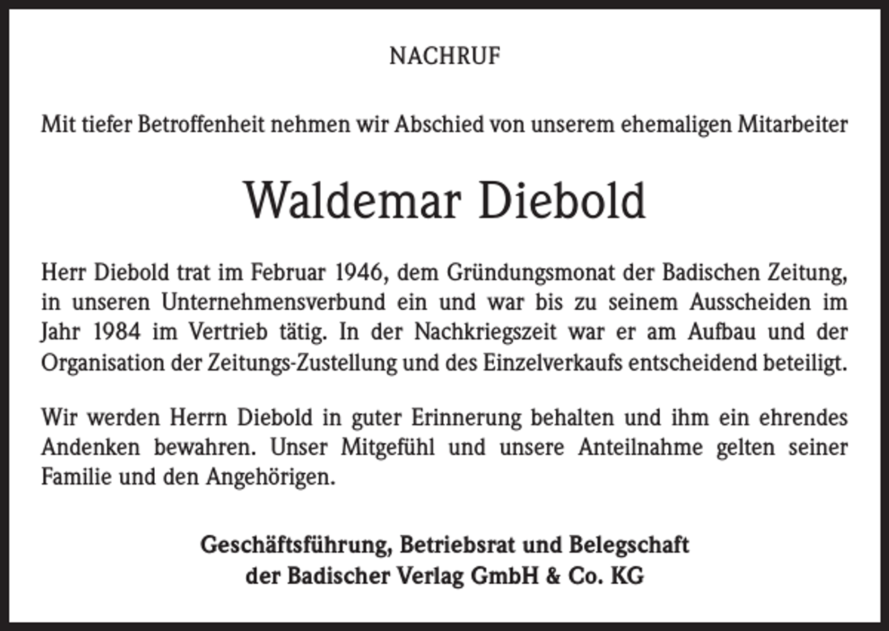 <p>NACHRUF<br />Mit tiefer Betroffenheit nehmen wir Abschied von unserem ehemaligen Mitarbeiter</p><p>Waldemar Diebold<br />Herr Diebold trat im Februar 1946, dem Gründungsmonat der Badischen Zeitung,<br />in unseren Unternehmensverbund ein und war bis zu seinem Ausscheiden im<br />Jahr 1984 im Vertrieb tätig. In der Nachkriegszeit war er am Aufbau und der<br />Organisation der Zeitungs-Zustellung und des Einzelverkaufs entscheidend beteiligt.<br />Wir werden Herrn Diebold in guter Erinnerung behalten und ihm ein ehrendes<br />Andenken bewahren. Unser Mitgefühl und unsere Anteilnahme gelten seiner<br />Familie und den Angehörigen.<br />Geschäftsführung, Betriebsrat und Belegschaft<br />der Badischer Verlag GmbH &amp; Co. KG</p>