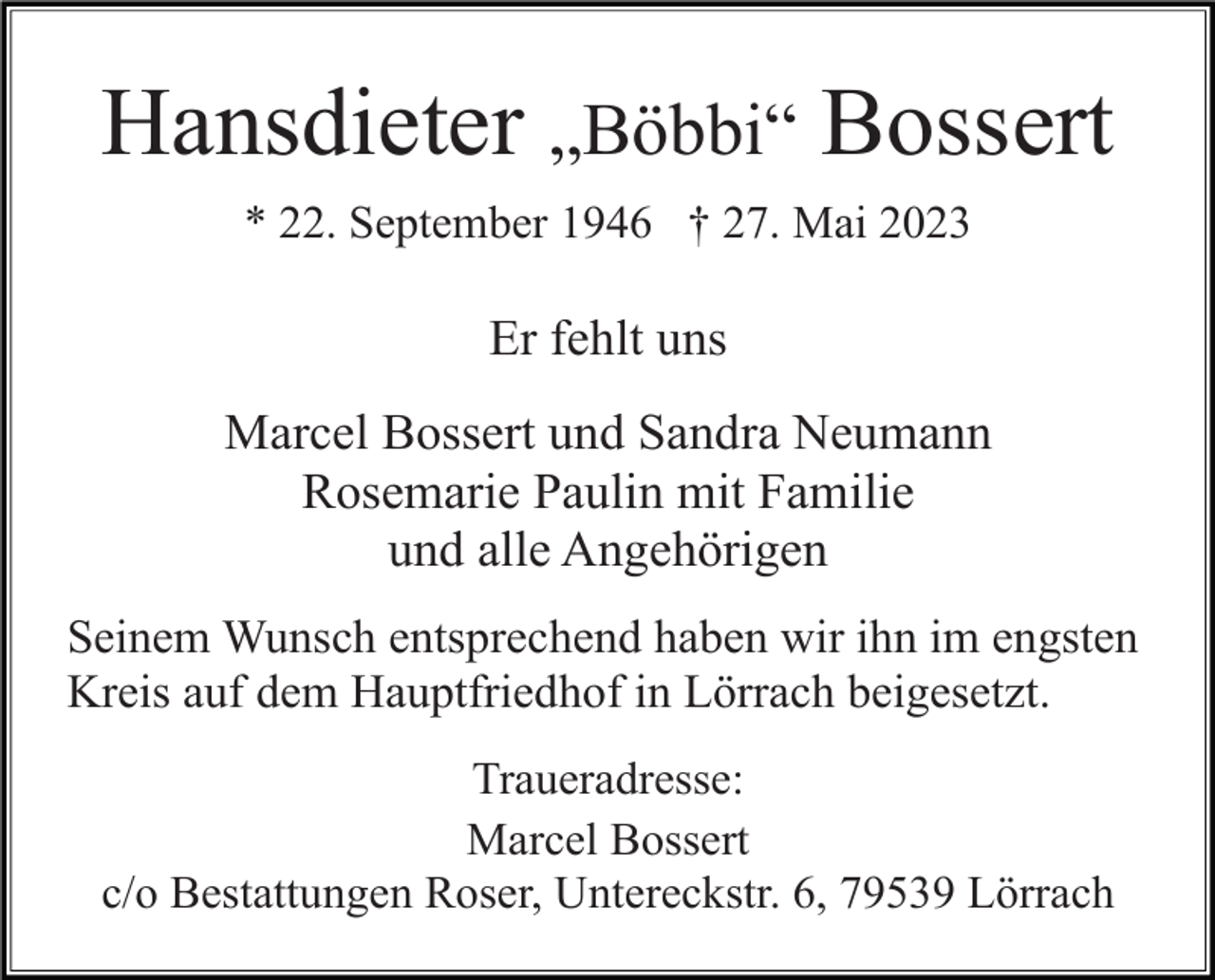 <p>Hansdieter „Böbbi“ Bossert<br />* 22. September 1946 † 27. Mai 2023</p><p>Er fehlt uns<br />Marcel Bossert und Sandra Neumann<br />Rosemarie Paulin mit Familie<br />und alle Angehörigen<br />Seinem Wunsch entsprechend haben wir ihn im engsten<br />Kreis auf dem Hauptfriedhof in Lörrach beigesetzt.<br />Traueradresse:<br />Marcel Bossert<br />c/o Bestattungen Roser, Untereckstr. 6, 79539 Lörrach</p>