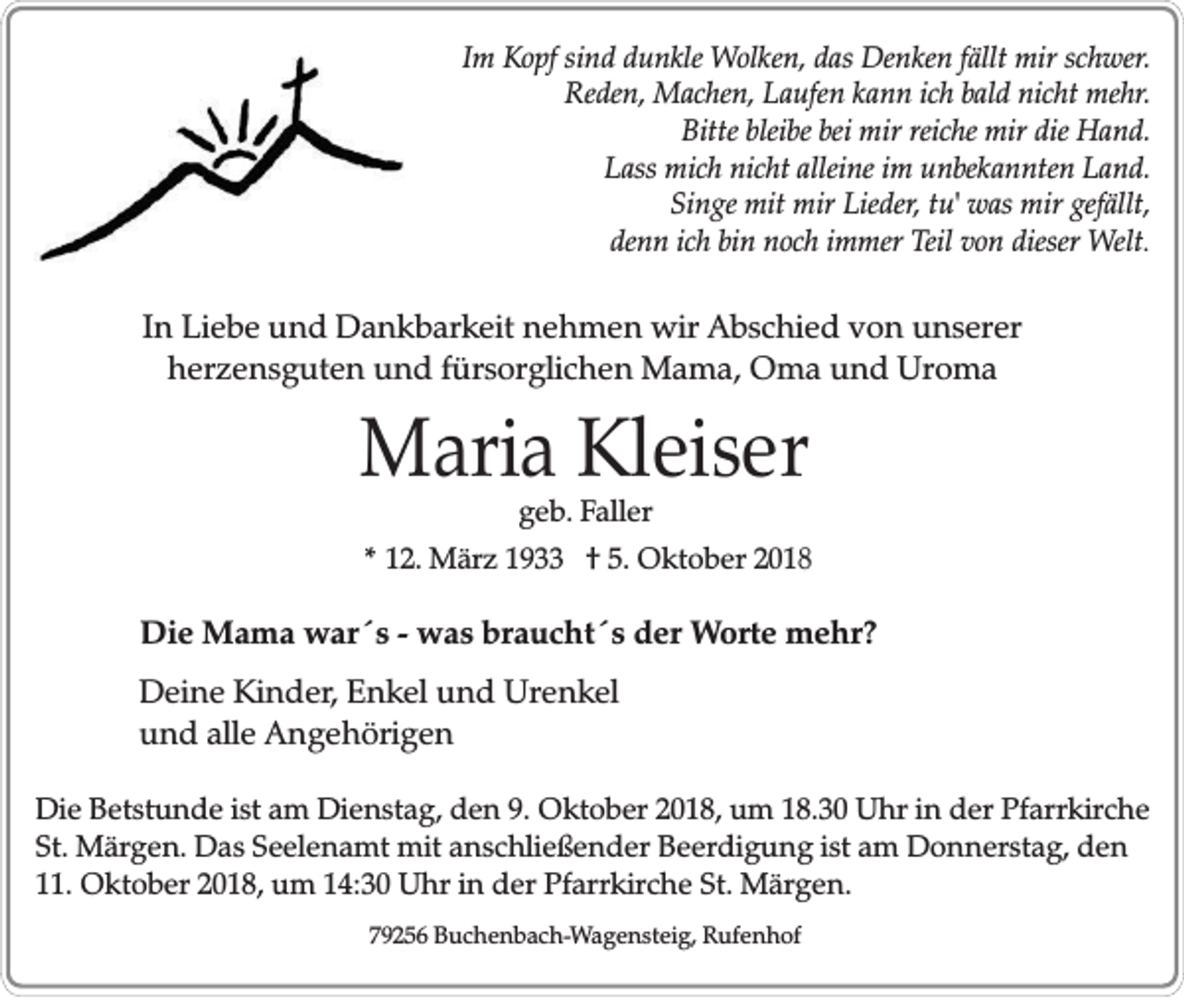 <p>Im Kopf sind dunkle Wolken, das Denken fällt mir schwer.<br />Reden, Machen, Laufen kann ich bald nicht mehr.<br />Bitte bleibe bei mir reiche mir die Hand.<br />Lass mich nicht alleine im unbekannten Land.<br />Singe mit mir Lieder, tu' was mir gefällt,<br />denn ich bin noch immer Teil von dieser Welt.</p><p>In Liebe und Dankbarkeit nehmen wir Abschied von unserer<br />herzensguten und fürsorglichen Mama, Oma und Uroma</p><p>Maria Kleiser<br />geb. Faller<br />* 12. März 1933 † 5. Oktober 2018</p><p>Die Mama war´s - was braucht´s der Worte mehr?<br />Deine Kinder, Enkel und Urenkel<br />und alle Angehörigen<br />Die Betstunde ist am Dienstag, den 9. Oktober 2018, um 18.30 Uhr in der Pfarrkirche<br />St. Märgen. Das Seelenamt mit anschließender Beerdigung ist am Donnerstag, den<br />11. Oktober 2018, um 14:30 Uhr in der Pfarrkirche St. Märgen.<br />79256 Buchenbach-Wagensteig, Rufenhof</p>