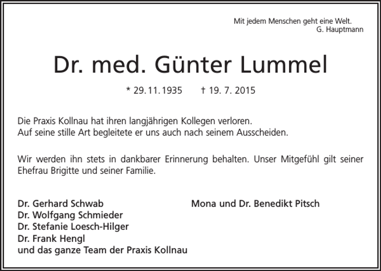 <p>Mit jedem Menschen geht eine Welt.</p><p>G. Hauptmann</p><p>Dr. med. Günter Lummel<br />* 29. 11. 1935 † 19. 7. 2015<br />Die Praxis Kollnau hat ihren langjährigen Kollegen verloren.<br />Auf seine stille Art begleitete er uns auch nach seinem Ausscheiden.<br />Wir werden ihn stets in dankbarer Erinnerung behalten. Unser Mitgefühl gilt seiner<br />­Ehefrau Brigitte und seiner Familie.<br />Dr. Gerhard Schwab<br />Mona und Dr. Benedikt Pitsch<br />Dr. Wolfgang Schmieder<br />Dr. Stefanie Loesch-Hilger<br />Dr. Frank Hengl<br />und das ganze Team der Praxis Kollnau</p>