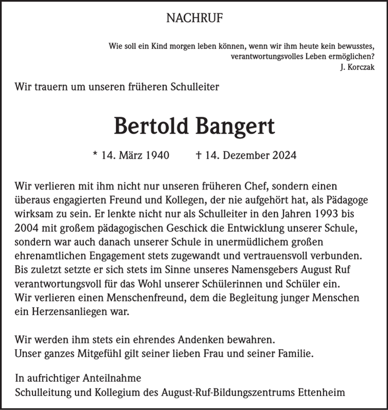 <p>NACHRUF<br />Wie soll ein Kind morgen leben können, wenn wir ihm heute kein bewusstes,<br />verantwortungsvolles Leben ermöglichen?<br />J. Korczak</p><p>Wir trauern um unseren früheren Schulleiter</p><p>Bertold Bangert<br />* 14. März 1940</p><p>† 14. Dezember 2024</p><p>Wir verlieren mit ihm nicht nur unseren früheren Chef, sondern einen<br />überaus engagierten Freund und Kollegen, der nie aufgehört hat, als Pädagoge<br />wirksam zu sein. Er lenkte nicht nur als Schulleiter in den Jahren 1993 bis<br />2004 mit großem pädagogischen Geschick die Entwicklung unserer Schule,<br />sondern war auch danach unserer Schule in unermüdlichem großen<br />ehrenamtlichen Engagement stets zugewandt und vertrauensvoll verbunden.<br />Bis zuletzt setzte er sich stets im Sinne unseres Namensgebers August Ruf<br />verantwortungsvoll für das Wohl unserer Schülerinnen und Schüler ein.<br />Wir verlieren einen Menschenfreund, dem die Begleitung junger Menschen<br />ein Herzensanliegen war.<br />Wir werden ihm stets ein ehrendes Andenken bewahren.<br />Unser ganzes Mitgefühl gilt seiner lieben Frau und seiner Familie.<br />In aufrichtiger Anteilnahme<br />Schulleitung und Kollegium des August-Ruf-Bildungszentrums Ettenheim</p>