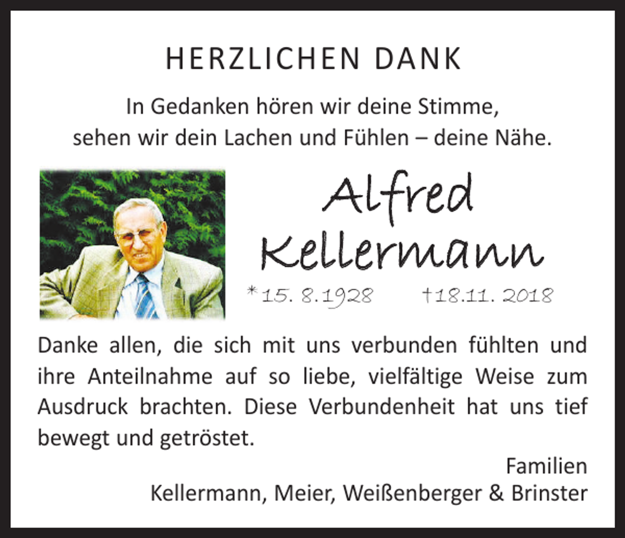 <p>HERZLICHEN DANK<br />In Gedanken hören wir deine Stimme,<br />sehen wir dein Lachen und Fühlen – deine Nähe.</p><p>Alfred<br />Kellermann</p><p>* 15. 8. 1928 † 18.11. 2018<br />Danke allen, die sich mit uns verbunden fühlten und<br />ihre Anteilnahme auf so liebe, vielfältige Weise zum<br />­Ausdruck brachten. Diese Verbundenheit hat uns tief<br />bewegt und getröstet.<br />Familien<br />Kellermann, Meier, Weißenberger &amp; Brinster</p>